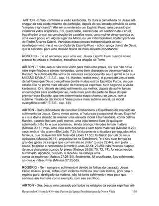 Reverendo Gilson de Oliveira Pastor da Igreja Presbiteriana de Nova Vida 130
AIRTON - Então, conforme a visão kardecista, foi dura a caminhada de Jesus até
chegar ao seu ponto máximo de perfeição, depois do seu estado primário de alma
"simples e ignorante". Até ser considerado um Espírito Puro, teria passado por
inúmeras vidas corpóreas. Foi, quem sabe, escravo de um senhor rude e cruel;
trabalhador braçal na construção de castelos reais; uma mulher desamparada ou
uma viúva pobre em algum lugar da África, ou um índio brasileiro contemporâneo
de Pedro Álvares Cabral. Vencidas essas provas indispensáveis ao seu
aperfeiçoamento - e já na condição de Espírito Puro - achou graça diante de Deus,
que o escolheu para uma missão divina da mais elevada importância.
ROGÉRIO - Ele só encarnou aqui uma vez. Já era Espírito Puro quando nosso
planeta foi criado e, inclusive, trabalhou na criação da Terra.
AIRTON - Então, Jesus não teria vindo para mais uma prova, eis que não havia
nele imperfeições a serem removidas, como bem disseram os desencarnados a
Kardec: "A autoridade lhe vinha da natureza excepcional do seu Espírito e da sua
MISSÃO DIVINA" (E.S.E., cap. I-4, Kardec, realce meu). A pureza de Jesus seria
de tal forma que Deus o escolhera dentre muitos outros Espíritos Puros, eis que
estaria Ele no ponto mais elevado da hierarquia espiritual, tudo segundo a visão
kardecista. Ora, depois de tanto sofrimento, ou melhor, depois de sofrer tantas
encarnações para aperfeiçoar-se, nada mais justo da parte de Deus do que
premiar esse Espírito, que em determinada etapa chamou-se Jesus, com a
sublime missão de dar início à "mais pura e mais sublime moral, da moral
evangélico-cristã" (E.S.E., cap. I-9).
AIRTON - Outra dificuldade de conciliar Cristianismo e Espiritismo diz respeito ao
sofrimento de Jesus. Como vimos acima, a "natureza excepcional do seu Espírito"
e a sua divina missão de ensinar uma elevada moral à humanidade, como definiu
Kardec, garantir-lhe-iam, pelo menos, uma vida terrena livre de qualquer
sofrimento. Não foi o que aconteceu. Ainda criança, Herodes tentou matá-lo
(Mateus 2.13); viveu uma vida sem descanso e sem bens materiais (Mateus 8.20);
seus irmãos não criam nEle (João 7.5); foi duramente criticado e perseguido pelos
fariseus, que desejavam tirar Sua vida (João 11.53); foi traído por um de seus
apóstolos (Mateus 26.16); angustiou-se no Getsêmani, "e o seu suor tornou-se
grandes gotas de sangue que corriam até ao chão" (Lucas 22.44); sem justa
causa, foi preso e condenado à morte (Lucas 22.54; 23.25); não recebeu o apoio
de seus discípulos quando foi preso (Mateus 26.56, 70, 72, 74); foi escarnecido,
humilhado, açoitado, cuspido, e recebeu na cabeça uma
coroa de espinhos (Mateus 27.26-30); finalmente, foi crucificado. Seu sofrimento
na cruz é indescritível (Mateus 27.32-56).
ROGÉRIO - Nem sempre o sofrimento é devido às falhas do passado. Jesus
Cristo nasceu pobre, sofreu com violenta morte na cruz (em termos, pois para o
espírito puro, desligado da matéria, não há tanto sofrimento), mas para que
servisse aos homens como exemplo, com seu sacrifício.
AIRTON - Ora, Jesus teria passado por todos os estágios da escala espiritual até
 