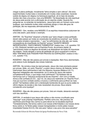 Reverendo Gilson de Oliveira Pastor da Igreja Presbiteriana de Nova Vida 131
chegar à plena perfeição. Inicialmente "alma simples e sem ciência", Ele teria
experimentado muitas lutas e vicissitudes em muitas vidas corpóreas, havendo
subido de degrau em degrau na hierarquia espiritual. Já no topo da escada,
recebe não mais uma prova, mas uma MISSÃO. Tal dissertação da vida espiritual
de Jesus está acorde com a afirmação de um espírita cristão. Quando lhe
perguntei se, no entender do kardecismo, Jesus teria sido um homem como outro
qualquer, que mediante muitas vidas corpóreas atingiu o mais alto grau de
perfeição, ele me respondeu afirmativamente: SIM.
ROGÉRIO - Sim, recebeu uma MISSÃO. E os espíritos missionários costumam ter
uma vida assim, para deixar o exemplo.
AIRTON - Os "Espíritos" disseram a Kardec que "para chegar a essa perfeição
devem eles passar por todas as vicissitudes da existência corpórea"; que "todos
são criados simples e ignorantes..."; que "os sofrimentos da vida são, por vezes,
conseqüência da imperfeição do Espírito" porque "QUANTO MENOS
IMPERFEIÇÕES, TANTO MENOS TORMENTOS" (realce meu - L.E.,quesitos 132
e 133). Disseram também que os Espíritos Puros, da primeira classe, já
"percorreram todos os degraus da escala e se despojaram de todas as impurezas
da matéria. Tendo atingido a soma de perfeição de que é suscetível a criatura,
NÃO TÊM MAIS QUE PASSAR POR PROVAS OU EXPIAÇÕES" (realce é meu -
L.E., quesito 113).
ROGÉRIO - Mas ele não passou por provas e expiações. Nem ficou atormentado,
pois estava muito desligado das coisas materiais.
AIRTON - Se correta a tese da reencarnação, Jesus não mais precisaria passar
por provas. Aliás, um certo "Espírito", a quem Jesus chamou de Satanás, tentou
interromper Seus sofrimentos e até Lhe ofereceu riquezas (Mateus 4.8-11).
Algumas indagações são necessárias: (a) O carma de Jesus não estaria
completamente limpo, o que exigiu mais sofrimento? Tal hipótese não se
harmoniza com a "natureza excepcional de seu Espírito", nem com a missão
divina a Ele confiada (E.S.E., cap I-4). (b) Jesus era realmente um "Espírito Puro",
mas por sua livre vontade aceitou e buscou o sofrimento para purificar-se mais
ainda? Tal hipótese colide com a declaração kardecista de que os puros estão no
último degrau da escala e não mais necessitam de provas. Deus estaria
cometendo uma injustiça?
ROGÉRIO - Mas ele não passou por provas. Veio em missão, deixando exemplo
com seu sacrifício.
AIRTON - A verdade é que Jesus não sofreu e não morreu crucificado para
"expungir" suas próprias imperfeições. Perfeito como era, não precisou de
sacrifícios para limpar Seu carma ou para elevar-se na escalada espiritual.
"Verdadeiramente, Ele tomou sobre si as nossas enfermidades e as nossas dores
levou sobre si; foi ferido pelas nossas transgressões e moído pelas nossas
iniqüidades"(Isaías 53.4-5). Ele veio para "salvar o seu povo dos seus pecados"
 
