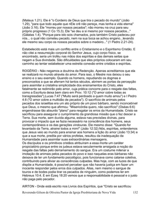Reverendo Gilson de Oliveira Pastor da Igreja Presbiteriana de Nova Vida 132
(Mateus 1.21). Ele é "o Cordeiro de Deus que tira o pecado do mundo" (João
1.29), "para que todo aquele que nEle crê não pereça, mas tenha a vida eterna"
(João 3.16). Ele "morreu por nossos pecados"; não morreu na cruz para seu
próprio progresso (1 Co 15.3). Ele "se deu a si mesmo por nossos pecados..."
(Gálatas 1.4). "Porque para isto sois chamados, pois também Cristo padeceu por
nós... o qual não cometeu pecado, nem na sua boca se achou engano...levando
ele mesmo seu corpo os nossos pecados sobre o madeiro..." (1 Pedro 2.21-24).
Estabelecido está mais um conflito entre o Cristianismo e o Espiritismo Cristão. E
não citei a ressurreição corporal do Senhor Jesus, cujo corpo físico, se
encontrado, seria um troféu nas mãos dos espíritas e das demais seitas que
negam a Sua divindade. São dificuldades que eles próprios colocaram em seu
caminho ao tentar estabelecer uma estreita conexão entre cristãos e espíritas.
ROGÉRIO - Não negamos a doutrina da Redenção. Apenas acreditamos que ela
se realizará no mundo através do amor. Para isso, o Mestre nos deixou o seu
ensino e o seu exemplo. Quando os homens, repudiando os dogmas e
preconceitos a que se aferram há tantos séculos, abrirem as portas da percepção
para assimilar a cristalina simplicidade dos ensinamentos do Cristo, eles
fatalmente se redimirão pelo amor, cuja prática concorre para o resgate das faltas,
como a Escritura deixa bem claro em Prov. 10:12 ("O amor cobre todas as
transgressões"),Lucas 7:47 ("Muito será perdoado a quem muito amou") e I Pedro
4:8 ("O amor cobre a multidão de pecados"). O sacrifício de animais pelos
pecados dos israelitas era um ato próprio de um povo bárbaro, sendo inconcebível
que Deus, o mesmo que afirmou: "Misericórdia quero, não sacrifício" (Oséas 6:6)
engendrasse tão absurdo "plano" para resgatar os erros da Humanidade. Cristo se
sacrificou para assegurar o cumprimento da grandiosa missão que o fez descer a
Terra. Sua morte, sem duvida alguma, estava nas previsões divinas, para
provocar o impacto que se fazia necessário na consciência dos homens, seus
contemporâneos e os das gerações vindouras. Ele mesmo disse: "Quando for
levantado da Terra, atrairei todos a mim!" (João 12:32) Nós, espíritas, entendemos
que Jesus veio ao mundo para ensinar aos homens a lição do amor (João 13:34) e
que a sua morte, predita por vários profetas, resultou da inadequação da
Humanidade para assimilar suas extraordinárias mensagens.
Os discípulos e os primitivos cristãos atribuíram a essa morte um caráter
propiciatório porque entre os judeus estava secularmente arraigada a noção do
resgate das faltas pelo derramamento do sangue. Era um costume milenar a
imolação de animais pelos pecados do povo e isso naquelas eras bárbaras não
deixava de ter um fundamento psicológico, pois funcionava como catarse coletiva,
contribuindo para aliviar as consciências culpadas. Mas hoje, com as luzes de que
dispõe a Humanidade, é possível perceber que não haveria justiça em fazer um
inocente responder pelos erros dos culpados. Alias, nem mesmo o sangue de
touros e de bodes podia tirar os pecados de ninguém, como podemos ler em
Hebreus 10:4. E em Ezeq 18:20 vemos que a responsabilidade é pessoal e o justo
não paga pelo pecador.
AIRTON - Onde está escrito nos Livros dos Espíritos, que "Cristo se sacrificou
 