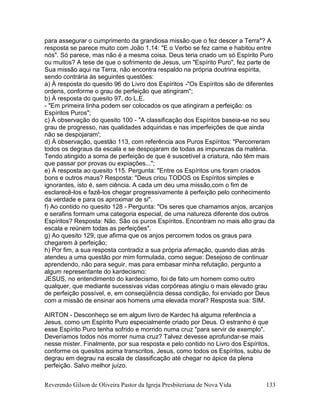 Reverendo Gilson de Oliveira Pastor da Igreja Presbiteriana de Nova Vida 133
para assegurar o cumprimento da grandiosa missão que o fez descer a Terra"? A
resposta se parece muito com João 1.14: "E o Verbo se fez carne e habitou entre
nós". Só parece, mas não é a mesma coisa. Deus teria criado um só Espírito Puro
ou muitos? A tese de que o sofrimento de Jesus, um "Espírito Puro", fez parte de
Sua missão aqui na Terra, não encontra respaldo na própria doutrina espírita,
sendo contrária às seguintes questões:
a) À resposta do quesito 96 do Livro dos Espíritos -"Os Espíritos são de diferentes
ordens, conforme o grau de perfeição que atingiram";
b) À resposta do quesito 97, do L.E.
- "Em primeira linha podem ser colocados os que atingiram a perfeição: os
Espíritos Puros";
c) À observação do quesito 100 - "A classificação dos Espíritos baseia-se no seu
grau de progresso, nas qualidades adquiridas e nas imperfeições de que ainda
não se despojaram';
d) À observação, questão 113, com referência aos Puros Espíritos: "Percorreram
todos os degraus da escala e se despojaram de todas as impurezas da matéria.
Tendo atingido a soma de perfeição de que é suscetível a criatura, não têm mais
que passar por provas ou expiações...";
e) À resposta ao quesito 115. Pergunta: "Entre os Espíritos uns foram criados
bons e outros maus? Resposta: "Deus criou TODOS os Espíritos simples e
ignorantes, isto é, sem ciência. A cada um deu uma missão,com o fim de
esclarecê-los e fazê-los chegar progressivamente à perfeição pelo conhecimento
da verdade e para os aproximar de si".
f) Ao contido no quesito 128 - Pergunta: "Os seres que chamamos anjos, arcanjos
e serafins formam uma categoria especial, de uma natureza diferente dos outros
Espíritos? Resposta: Não. São os puros Espíritos. Encontram no mais alto grau da
escala e reúnem todas as perfeições".
g) Ao quesito 129, que afirma que os anjos percorrem todos os graus para
chegarem à perfeição;
h) Por fim, a sua resposta contradiz a sua própria afirmação, quando dias atrás
atendeu a uma questão por mim formulada, como segue: Desejoso de continuar
aprendendo, não para seguir, mas para embasar minha refutação, pergunto a
algum representante do kardecismo:
JESUS, no entendimento do kardecismo, foi de fato um homem como outro
qualquer, que mediante sucessivas vidas corpóreas atingiu o mais elevado grau
de perfeição possível, e, em conseqüência dessa condição, foi enviado por Deus
com a missão de ensinar aos homens uma elevada moral? Resposta sua: SIM.
AIRTON - Desconheço se em algum livro de Kardec há alguma referência a
Jesus, como um Espírito Puro especialmente criado por Deus. O estranho é que
esse Espírito Puro tenha sofrido e morrido numa cruz "para servir de exemplo".
Deveríamos todos nós morrer numa cruz? Talvez devesse aprofundar-se mais
nesse mister. Finalmente, por sua resposta e pelo contido no Livro dos Espíritos,
conforme os quesitos acima transcritos, Jesus, como todos os Espíritos, subiu de
degrau em degrau na escala de classificação até chegar no ápice da plena
perfeição. Salvo melhor juízo.
 