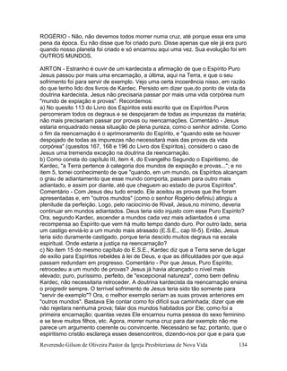 Reverendo Gilson de Oliveira Pastor da Igreja Presbiteriana de Nova Vida 134
ROGÉRIO - Não, não devemos todos morrer numa cruz, até porque essa era uma
pena da época. Eu não disse que foi criado puro. Disse apenas que ele já era puro
quando nosso planeta foi criado e só encarnou aqui uma vez. Sua evolução foi em
OUTROS MUNDOS.
AIRTON - Estranho é ouvir de um kardecista a afirmação de que o Espírito Puro
Jesus passou por mais uma encarnação, a última, aqui na Terra, e que o seu
sofrimento foi para servir de exemplo. Vejo uma certa incoerência nisso, em razão
do que tenho lido dos livros de Kardec. Persisto em dizer que,do ponto de vista da
doutrina kardecista, Jesus não precisaria passar por mais uma vida corpórea num
"mundo de expiação e provas". Recordemos:
a) No quesito 113 do Livro dos Espíritos está escrito que os Espíritos Puros
percorreram todos os degraus e se despojaram de todas as impurezas da matéria;
não mais precisariam passar por provas ou reencarnações. Comentário - Jesus
estaria enquadrado nessa situação de plena pureza, como o senhor admite. Como
o fim da reencarnação é o aprimoramento do Espírito, e "quando este se houver
despojado de todas as impurezas não necessitará mais das provas da vida
corpórea" (quesitos 167, 168 e 196 do Livro dos Espíritos), considero o caso de
Jesus uma tremenda exceção na doutrina da reencarnação.
b) Como consta do capítulo III, item 4, do Evangelho Segundo o Espiritismo, de
Kardec, "a Terra pertence à categoria dos mundos de expiação e provas..."; e no
item 5, tomei conhecimento de que "quando, em um mundo, os Espíritos alcançam
o grau de adiantamento que esse mundo comporta, passam para outro mais
adiantado, e assim por diante, até que cheguem ao estado de puros Espíritos".
Comentário - Com Jesus deu tudo errado. Ele aceitou as provas que lhe foram
apresentadas e, em "outros mundos" (como o senhor Rogério definiu) atingiu a
plenitude da perfeição. Logo, pelo raciocínio de Rivail, Jesus,no mínimo, deveria
continuar em mundos adiantados. Deus teria sido injusto com esse Puro Espírito?
Ora, segundo Kardec, ascender a mundos cada vez mais adiantados é uma
recompensa ao Espírito que vem há muito tempo dando duro. Por outro lado, seria
um castigo enviá-lo a um mundo mais atrasado (E.S.E., cap III-5). Então, Jesus
teria sido duramente castigado, porque teria descido muitos degraus na escala
espiritual. Onde estaria a justiça na reencarnação?
c) No item 15 do mesmo capítulo do E.S.E., Kardec diz que a Terra serve de lugar
de exílio para Espíritos rebeldes à lei de Deus, e que as dificuldades por que aqui
passam redundam em progresso. Comentário - Por que Jesus, Puro Espírito,
retrocedeu a um mundo de provas? Jesus já havia alcançado o nível mais
elevado; puro, puríssimo, perfeito, de "excepcional natureza", como bem definiu
Kardec, não necessitaria retroceder. A doutrina kardecista da reencarnação ensina
o progredir sempre. O terrível sofrimento de Jesus teria sido tão somente para
"servir de exemplo"? Ora, o melhor exemplo seriam as suas provas anteriores em
"outros mundos". Bastava Ele contar como foi difícil sua caminhada; dizer que ele
não rejeitara nenhuma prova; falar dos mundos habitados por Ele; como foi a
primeira encarnação; quantas vezes Ele encarnou numa pessoa do sexo feminino
e se teve muitos filhos, etc. Agora, morrer numa cruz para dar exemplo não me
parece um argumento coerente ou convincente. Necessário se faz, portanto, que o
espiritismo cristão esclareça esses desencontros, dizendo-nos por que e para que
 