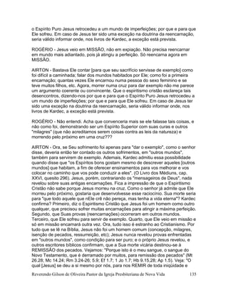 Reverendo Gilson de Oliveira Pastor da Igreja Presbiteriana de Nova Vida 135
o Espírito Puro Jesus retrocedeu a um mundo de imperfeições; por que e para que
Ele sofreu. Em caso de Jesus ter sido uma exceção na doutrina da reencarnação,
seria válido informar onde, nos livros de Kardec, a exceção está prevista.
ROGÉRIO - Jesus veio em MISSÃO, não em expiação. Não precisa reencarnar
em mundo mais adiantado, pois já atingiu a perfeição. Só reencarna agora em
MISSÃO.
AIRTON - Bastava Ele contar [para que seu sacrifício servisse de exemplo] como
foi difícil a caminhada; falar dos mundos habitados por Ele; como foi a primeira
encarnação; quantas vezes Ele encarnou numa pessoa do sexo feminino e se
teve muitos filhos, etc. Agora, morrer numa cruz para dar exemplo não me parece
um argumento coerente ou convincente. Que o espiritismo cristão esclareça tais
desencontros, dizendo-nos por que e para que o Espírito Puro Jesus retrocedeu a
um mundo de imperfeições; por que e para que Ele sofreu. Em caso de Jesus ter
sido uma exceção na doutrina da reencarnação, seria válido informar onde, nos
livros de Kardec, a exceção está prevista.
ROGÉRIO - Não entendi. Acha que convenceria mais se ele falasse tais coisas, e
não como foi, demonstrando ser um Espírito Superior com suas curas e outros
"milagres" (que não acreditamos serem coisas contra as leis da natureza) e
morrendo pelo próximo em uma cruz???
AIRTON - Ora, se Seu sofrimento foi apenas para "dar o exemplo", como o senhor
disse, deveria então ter contado os outros sofrimentos, em "outros mundos",
também para servirem de exemplo. Ademais, Kardec admitiu essa possibilidade
quando disse que "os Espíritos bons gostam mesmo de descrever aqueles [outros
mundos] que habitam, a fim de oferecer ensinamentos para vos melhorar e vos
colocar no caminho que vos pode conduzir a eles". (O Livro dos Médiuns, cap.
XXVI, quesito 296). Jesus, porém, contrariando os "mensageiros de Deus", nada
revelou sobre suas antigas encarnações. Fica a impressão de que o Espiritismo
Cristão não sabe porque Jesus morreu na cruz. Como o senhor já admite que Ele
morreu pelo próximo, gostaria que desenvolvesse esse raciocínio. Sua morte seria
para "que todo aquele que nEle crê não pereça, mas tenha a vida eterna"? Kardec
confirma? Primeiro, diz o Espiritismo Cristão que Jesus foi um homem como outro
qualquer, que precisou sofrer muitas encarnações para atingir a máxima perfeição.
Segundo, que Suas provas (reencarnações) ocorreram em outros mundos.
Terceiro, que Ele sofreu para servir de exemplo. Quarto, que Ele veio em missão e
só em missão encarnará outra vez. Ora, tudo isso é estranho ao Cristianismo. Por
tudo que se lê na Bíblia, Jesus não foi um homem comum (concepção, milagres,
isenção de pecados, ressurreição, etc); Jesus nunca revelou provas enfrentadas
em "outros mundos", como condição para ser puro; e o próprio Jesus revelou, e
outros escritores bíblicos confirmam, que a Sua morte vicária destinou-se à
REMISSÃO dos pecados. Vejamos: "Porque isto é o meu sangue, o sangue do
Novo Testamento, que é derramado por muitos, para remissão dos pecados" (Mt
26.28; Mc 14.24; Rm 3.24-26; 5.9; Ef 1.7; 1 Jo 1.7; Hb 9.15,28; Ap 1.5). Veja: "O
qual [Jesus] se deu a si mesmo por nós, para nos REMIR de toda iniqüidade e
 