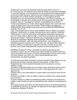 Reverendo Gilson de Oliveira Pastor da Igreja Presbiteriana de Nova Vida 136
purificar para si um povo seu especial, zeloso de boas obras" (Tito 2.14).
As "Vozes do Céu", ao soprarem aos ouvidos de Kardec as instruções codificadas
no Livro dos Espíritos, ou se esqueceram ou não quiseram fazer qualquer alusão
ao sacrifício vicário de Jesus, assunto da maior importância para o Cristianismo.
Nos quesitos 167 e 168 do referido compêndio, os "mensageiros de Deus"
ensinaram que o fim da reencarnação é a expiação, com vistas ao progresso da
Humanidade; e disseram que o Espírito Puro não mais precisa de novas vidas
corpóreas. Eles, os "mensageiros", admitem a possibilidade de um Espírito
"reviver corporalmente num mundo inferior àquele onde já viveu" (como teria sido
o caso de Jesus) para cumprir uma missão: "Então aceitam com alegria as
TRIBULAÇÕES dessa existência que lhes fornece um MEIO DE PROGRESSO"
(Questão 178, do L.E.).
Logo, a encarnação aqui de Jesus, como MISSÃO, teria por objetivo seu próprio
progresso. Confirmando, no quesito 196 está escrito que os espíritos "melhoram
nessas provas", e que "só após várias encarnações e depurações sucessivas é
que, num tempo mais ou menos longo, e conforme seus esforços, eles alcançam o
fim para que tendem". Verifica-se, portanto, que a encarnação de Jesus é algo
difícil de ser explicado e deglutido pelos kardecistas. Mais difícil ainda é
continuarem afirmando - para não desmentirem Rivail - que Cristianismo e
Espiritismo ensinam a mesma coisa. Para evitar isso, não seria melhor deixarem
de lado a Bíblia e o Cristianismo e seguirem somente o contido no Livro dos
Espíritos, que "contém especialmente a doutrina ou teoria do espiritismo..."?
ROGÉRIO -Eu disse??? ["que o sofrimento de Jesus foi apenas para dar
exemplo?"]. Fazem, sim [ as "vozes do céu" fazem alusão ao sacrifício vicário de
Jesus]. Está claro para nós que o inocente não paga pelos erros dos outros. Jesus
com seus milagres, sua morte, etc, visava chamar atenção para seus
ensinamentos, que devemos praticar.
21 Porque para isso fostes chamados, porquanto também Cristo padeceu por vós,
deixando-vos exemplo, para que sigais as suas pisadas. (1 Pedro 2:21).
Exatamente isso: morreu deixando exemplo de amor ao próximo, com seu
sacrifício, e cada
verdadeiro cristão deve pegar sua cruz e seguir Jesus, amando ao próximo como
ele nos amou: 38 E quem não toma a sua cruz, e não segue após mim, não é
digno de mim.
39 Quem achar a sua vida perdê-la-á, e quem perder a sua vida por amor de mim
achá-la-á.
40 Quem vos recebe, a mim me recebe; e quem me recebe a mim, recebe aquele
que me enviou.
41 Quem recebe um profeta na qualidade de profeta, receberá a recompensa de
profeta; e quem recebe um justo na qualidade de justo, receberá a recompensa de
justo.
42 E aquele que der até mesmo um copo de água fresca a um destes pequeninos,
na qualidade de discípulo, em verdade vos digo que de modo algum perderá a sua
recompensa. (Matheus 10:38:42)
 