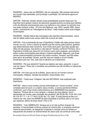 Reverendo Gilson de Oliveira Pastor da Igreja Presbiteriana de Nova Vida 137
ROGÉRIO - Jesus veio em MISSÃO, não em expiação. Não precisa reencarnar
em mundo mais adiantado, pois já atingiu a perfeição. Só reencarna agora em
MISSÃO.
AIRTON - Ademais, Kardec admitiu essa possibilidade quando disse que "os
Espíritos bons gostam mesmo de descrever aqueles [outros mundos] que habitam,
a fim de oferecer ensinamentos para vos melhorar e vos colocar no caminho que
vos pode conduzir a eles". (O Livro dos Médiuns, cap. XXVI, quesito 296). Jesus,
porém, contrariando os "mensageiros de Deus", nada revelou sobre suas antigas
encarnações.
ROGÉRIO - Kardec falava das mensagens dos espíritos desencarnados. Jesus
não ter falado sobre suas outras vidas não é prova de nada...
AIRTON - Fica a impressão de que o Espiritismo Cristão não sabe porque Jesus
morreu na cruz. Como o senhor já admite que Ele morreu pelo próximo, gostaria
que desenvolvesse esse raciocínio. Sua morte seria para "que todo aquele que
nEle crê não pereça, mas tenha a vida eterna"? Kardec confirma? Primeiro, diz o
Espiritismo Cristão que Jesus foi um homem como outro qualquer, que precisou
sofrer muitas encarnações para atingir a máxima perfeição. Segundo, que Suas
provas (reencarnações) ocorreram em outros mundos. Terceiro, que Ele sofreu
para servir de exemplo. Quarto, que Ele veio em missão e só em missão
encarnará outra vez. Ora, tudo isso é estranho ao Cristianismo.
ROGÉRIO - Por que estranho? Quanto ao objetivo ser esse, pergunto: o que é
crer em Jesus ? Para nós, é acreditar nos preceitos que ele ministrou e colocá-los
em prática!
AIRTON - Por tudo que se lê na Bíblia, Jesus não foi um homem comum
(concepção, milagres, isenção de pecados, ressurreição, etc);
ROGÉRIO - Todos seus "milagres" são leis NATURAIS, tudo explicado pelo
Espiritismo.
AIRTON - Jesus nunca revelou provas enfrentadas em "outros mundos", como
condição para ser puro; e o próprio Jesus revelou, e outros escritores bíblicos
confirmam, que a Sua morte vicária destinou-se à REMISSÃO dos pecados.
Vejamos: "Porque isto é o meu sangue, o sangue da nova aliança, que é
derramado por muitos, para remissão dos pecados" (Mt 26.28; Mc 14.24; Rm 3.24-
26; 5.9; Ef 1.7; 1 Jo 1.7; Hb 9.15,28; Ap 1.5). Veja: "O qual [Jesus] se deu a si
mesmo por nós, para nos REMIR de toda iniqüidade e purificar para si um povo
seu especial, zeloso de boas obras" (Tito 2.14).
ROGÉRIO - Tudo SIMBÓLICO. Sangue por si só não purifica ninguém de
pecados. A Humanidade continua a pecar do mesmo jeito, e enquanto continuar
cheia de preconceitos, se apegando a dogmas e crenças como os fariseus e
esquecendo de praticar os ensinamentos de Jesus tudo vai continuar como está.
 