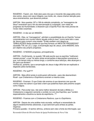 Reverendo Gilson de Oliveira Pastor da Igreja Presbiteriana de Nova Vida 138
ROGÉRIO - Fazem, sim. Está claro para nós que o inocente não paga pelos erros
dos outros. Jesus com seus milagres, sua morte, etc, visava chamar atenção para
seus ensinamentos, que devemos praticar.
AIRTON - Nos quesitos 167 e 168 do referido compêndio, os "mensageiros de
Deus" ensinaram que o fim da reencarnação é a expiação, com vistas ao
progresso da Humanidade; e disseram que o Espírito Puro não mais precisa de
novas vidas corpóreas.
ROGÉRIO - A não ser em MISSÃO.
AIRTON - Eles, os "mensageiros", admitem a possibilidade de um Espírito "reviver
corporalmente num mundo inferior àquele onde já viveu" (como teria sido o caso
de Jesus) para cumprir uma missão: "Então aceitam com alegria as
TRIBULAÇÕES dessa existência que lhes fornece um MEIO DE PROGRESSO"
(Questão 178, do L.E.). Logo, a encarnação aqui de Jesus, como MISSÃO, teria
por objetivo seu próprio progresso.
ROGÉRIO - O NOSSO progresso, principalmente.
AIRTON - Confirmando, no quesito 196 está escrito que os espíritos "melhoram
nessas provas", e que "só após várias encarnações e depurações sucessivas é
que, num tempo mais ou menos longo, e conforme seus esforços, eles alcançam o
fim para que tendem".
Verifica-se, portanto, que a encarnação de Jesus é algo difícil de ser explicado e
deglutido pelos kardecistas.
ROGÉRIO - Por quê???
AIRTON - Mais difícil ainda é continuarem afirmando - para não desmentirem
Rivail - que Cristianismo e Espiritismo ensinam a mesma coisa.
ROGÉRIO - Ensinam. O que Cristo não ensinou é que devemos crer que ele
morreu para nos salvar e que todo o bem que podemos fazer pelo próximo surgirá
como mágica.
AIRTON - Para evitar isso, não seria melhor deixarem de lado a Bíblia e o
Cristianismo e seguirem somente o contido no Livro dos Espíritos, que "contém
especialmente a doutrina ou teoria do espiritismo..."?
ROGÉRIO - Ficamos com o Cristianismo Redivivo, que é o Espiritismo.
AIRTON - Depois de uma análise mais acurada, verifiquei a necessidade de
alguns esclarecimentos adicionais, o que será bom para ambas as partes.
Vejamos:
Primeira questão - O senhor afirmou, embora sem citar a fonte da informação, que
 