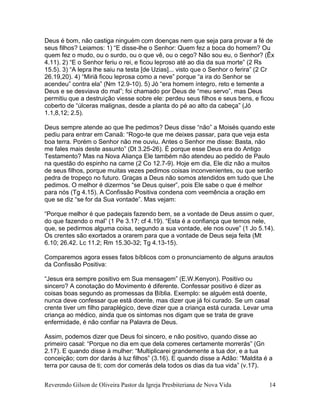Reverendo Gilson de Oliveira Pastor da Igreja Presbiteriana de Nova Vida 14
Deus é bom, não castiga ninguém com doenças nem que seja para provar a fé de
seus filhos? Leiamos: 1) “E disse-lhe o Senhor: Quem fez a boca do homem? Ou
quem fez o mudo, ou o surdo, ou o que vê, ou o cego? Não sou eu, o Senhor? (Êx
4.11). 2) “E o Senhor feriu o rei, e ficou leproso até ao dia da sua morte” (2 Rs
15.5). 3) “A lepra lhe saiu na testa [de Uzias]... visto que o Senhor o ferira” (2 Cr
26.19,20). 4) “Miriã ficou leprosa como a neve” porque “a ira do Senhor se
acendeu” contra ela” (Nm 12.9-10). 5) Jó “era homem íntegro, reto e temente a
Deus e se desviava do mal”; foi chamado por Deus de “meu servo”, mas Deus
permitiu que a destruição viesse sobre ele: perdeu seus filhos e seus bens, e ficou
coberto de “úlceras malignas, desde a planta do pé ao alto da cabeça” (Jó
1.1,8,12; 2.5).
Deus sempre atende ao que lhe pedimos? Deus disse “não” a Moisés quando este
pediu para entrar em Canaã: “Rogo-te que me deixes passar, para que veja esta
boa terra. Porém o Senhor não me ouviu. Antes o Senhor me disse: Basta, não
me fales mais deste assunto” (Dt 3.25-26). É porque esse Deus era do Antigo
Testamento? Mas na Nova Aliança Ele também não atendeu ao pedido de Paulo
na questão do espinho na carne (2 Co 12.7-9). Hoje em dia, Ele diz não a muitos
de seus filhos, porque muitas vezes pedimos coisas inconvenientes, ou que serão
pedra de tropeço no futuro. Graças a Deus não somos atendidos em tudo que Lhe
pedimos. O melhor é dizermos “se Deus quiser”, pois Ele sabe o que é melhor
para nós (Tg 4.15). A Confissão Positiva condena com veemência a oração em
que se diz “se for da Sua vontade”. Mas vejam:
“Porque melhor é que padeçais fazendo bem, se a vontade de Deus assim o quer,
do que fazendo o mal” (1 Pe 3.17; cf 4.19). “Esta é a confiança que temos nele,
que, se pedirmos alguma coisa, segundo a sua vontade, ele nos ouve” (1 Jo 5.14).
Os crentes são exortados a orarem para que a vontade de Deus seja feita (Mt
6.10; 26.42. Lc 11.2; Rm 15.30-32; Tg 4.13-15).
Comparemos agora esses fatos bíblicos com o pronunciamento de alguns arautos
da Confissão Positiva:
“Jesus era sempre positivo em Sua mensagem” (E.W.Kenyon). Positivo ou
sincero? A conotação do Movimento é diferente. Confessar positivo é dizer as
coisas boas segundo as promessas da Bíblia. Exemplo: se alguém está doente,
nunca deve confessar que está doente, mas dizer que já foi curado. Se um casal
crente tiver um filho paraplégico, deve dizer que a criança está curada. Levar uma
criança ao médico, ainda que os sintomas nos digam que se trata de grave
enfermidade, é não confiar na Palavra de Deus.
Assim, podemos dizer que Deus foi sincero, e não positivo, quando disse ao
primeiro casal: “Porque no dia em que dela comeres certamente morrerás” (Gn
2.17). E quando disse à mulher: “Multiplicarei grandemente a tua dor, e a tua
conceição; com dor darás à luz filhos” (3.16). E quando disse a Adão: “Maldita é a
terra por causa de ti; com dor comerás dela todos os dias da tua vida” (v.17).
 