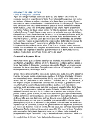 Reverendo Gilson de Oliveira Pastor da Igreja Presbiteriana de Nova Vida 141
DESABAFO DE UMA LEITORA
Contra a Teologia da Ganância
Após ler o artigo "Pobreza é coisa do diabo ou falta de fé?", uma leitora me
escreveu fazendo o seguinte comentário: "Louvado seja Deus porque nem todos
os pastores e líderes acreditam e ensinam a teologia da prosperidade. Como o
pastor Airton, sempre questionei e combati muito esse tipo de pregação. De uma
hora para outra isso virou febre dentro das igrejas e muitas almas desavisadas
foram iludidas. Ainda vejo a influência desse tipo de ensino nocivo e totalmente
contrário à Palavra de Deus e seus efeitos na vida das pessoas ao meu redor. Ao
invés de ficarem "ricas", ficaram mais pobres de tanto ofertar o que não tinham,
chegando ao cúmulo de desfazer-se de seus poucos bens em prol dessa ambição
descabida. E tudo isso se resume em uma só coisa. Falta de conhecimento da
Palavra de Deus. O povo de Deus de nossos dias tem se limitado a se alimentar
com a comida regrada e propositalmente selecionada e distorcida dos "gurus da
teologia da prosperidade", mesmo tendo a Bíblia (fonte de todo alimento
indispensável do cristão) em suas mãos. É de doer o coração presenciar essas
coisas, mas aquele que não se aplica ao conhecimento de Deus, sofre as mazelas
do mundo e os enganos de satanás, que tem matado a fé de muitas pessoas,
roubado muitos lares e destruído muitos servos de Deus".
Comentários do pastor Airton
Há muitos líderes que são contra esse tipo de extorsão, mas silenciam. Parece
que fizeram um pacto de silêncio em favor dessa crise teológica por que passa a
Igreja Evangélica. A Bíblia não recomenda tal posição. Mas há um grupo que se
conserva fiel à manutenção do Evangelho sem mistura, o Evangelho do perdão,
do arrependimento, do carregar a cruz.
Igrejas há que preferem entrar na onda da "galinha-dos-ovos-de-ouro" e passam a
inventar formas de extrair o máximo das ovelhas. O dinheiro é tentador. Chegam
ao meu conhecimento casos intrigantes. Minha irmã, de 70 anos, dirigiu-se a um
templo da IURD perto de sua casa, no bairro Cohab-Anil, em S. Luís, Maranhão, a
fim de pedir oração. Ela estava se sentindo mal. Ao chegar lá, presenciou uma
cena horrível. O pastor estava pressionando as ovelhas, com palavras de
comando e até grosseiras, para que elas vendessem seus utensílios do lar (som,
vídeo, TV)e entregassem o dinheiro à Igreja. Dizia ele: - Você já vendeu? Já
vendeu? Você não vendeu!. Ela ficou horrorizada e voltou sem a oração. Essas
pobres ovelhas, gente humilde, muitas vezes sem instrução e sem conhecimento
bíblico, acham que serão castigadas se não atenderem às exigências dos ungidos
de Deus. Não raro eles dizem que se trata de uma ordem do Espírito Santo.
Soube de um caso em que uma comerciária, que ganha salário mínimo, estava
preocupada porque ainda não tinha conseguido os duzentos reais necessários à
aquisição de um cordão de ouro que lhe garantiria bênçãos especiais. Soube que
por menos de duzentos reais um crente, filho de Deus, não participa da campanha
da fogueira. Tenho testemunha que viu e ouviu. Um filho meu na fé, de Fortaleza,
caiu nas malhas da teologia da prosperidade. Já contribuiu muito e não vê a
prosperidade chegar. Desiludido, chegou à conclusão que cristianismo não é um
 
