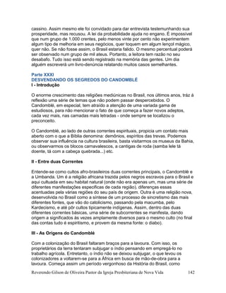 Reverendo Gilson de Oliveira Pastor da Igreja Presbiteriana de Nova Vida 142
cassino. Assim mesmo ele foi convidado para dar entrevista testemunhando sua
prosperidade, mas recusou. A lei da probabilidade ajuda no engano. É impossível
que num grupo de 1.000 crentes, pelo menos vinte por cento não experimentem
algum tipo de melhoria em seus negócios, quer toquem em algum lençol mágico,
quer não. Se não fosse assim, o Brasil estaria falido. O mesmo percentual poderá
ser observado num grupo de mil ateus. Portanto, a leitora tem razão no seu
desabafo. Tudo isso está sendo registrado na memória das gentes. Um dia
alguém escreverá um livro-denúncia relatando muitos casos semelhantes.
Parte XXXI
DESVENDANDO OS SEGREDOS DO CANDOMBLÉ
I - Introdução
O enorme crescimento das religiões mediúnicas no Brasil, nos últimos anos, tráz á
reflexão uma série de temas que não podem passar despercebidos. O
Candomblé, em especial, tem atraído a atenção de uma variada gama de
estudiosos, para não mencionar o fato de que começa a fazer novos adeptos,
cada vez mais, nas camadas mais letradas - onde sempre se localizou o
preconceito.
O Candomblé, ao lado de outras correntes espirituais, propicia um contato mais
aberto com o que a Bíblia denomina: demônios, espíritos das trevas. Podemos
observar sua influência na cultura brasileira, basta visitarmos os museus da Bahia,
ou observarmos os blocos carnavalescos, a cantigas de roda (samba lele tá
doente, tá com a cabeça quebrada...) etc.
II - Entre duas Correntes
Entende-se como cultos afro-brasileiros duas correntes principais, o Candomblé e
a Umbanda. Um é a religião africana trazida pelos negros escravos para o Brasil e
aqui cultuada em seu habitat natural (onde não era apenas um, mas uma série de
diferentes manifestações especificas de cada região), diferenças essas
acentuadas pela várias regiões do seu país de origem. Outra é uma religião nova,
desenvolvida no Brasil como a síntese de um processo de sincretismo das mais
diferentes fontes, que vão do catolicismo, passando pela macumba, pelo
Kardecismo, e até pôr cultos tipicamente indígenas. Assim, dentro das duas
diferentes correntes básicas, uma série de subcorrentes se manifesta, dando
origem a significados às vezes amplamente diversos para o mesmo culto (no final
das contas tudo é espiritismo, e provem da mesma fonte: o diabo).
III - As Origens do Candomblé
Com a colonização do Brasil faltaram braços para a lavoura. Com isso, os
proprietários da terra tentaram subjugar o índio pensando em empregá-lo no
trabalho agrícola. Entretanto, o índio não se deixou subjugar, o que levou os
colonizadores a voltarem-se para a África em busca de mão-de-obra para a
lavoura. Começa assim um período vergonhoso da História do Brasil, como
 
