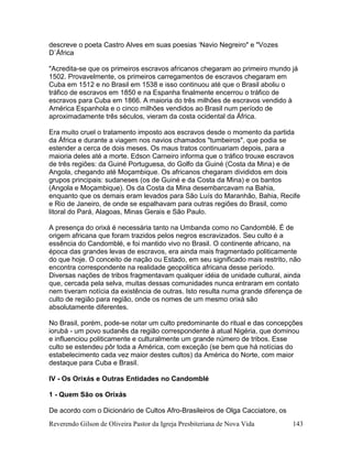 Reverendo Gilson de Oliveira Pastor da Igreja Presbiteriana de Nova Vida 143
descreve o poeta Castro Alves em suas poesias ‘Navio Negreiro" e "Vozes
D`África
"Acredita-se que os primeiros escravos africanos chegaram ao primeiro mundo já
1502. Provavelmente, os primeiros carregamentos de escravos chegaram em
Cuba em 1512 e no Brasil em 1538 e isso continuou até que o Brasil aboliu o
tráfico de escravos em 1850 e na Espanha finalmente encerrou o tráfico de
escravos para Cuba em 1866. A maioria do três milhões de escravos vendido à
América Espanhola e o cinco milhões vendidos ao Brasil num período de
aproximadamente três séculos, vieram da costa ocidental da África.
Era muito cruel o tratamento imposto aos escravos desde o momento da partida
da África e durante a viagem nos navios chamados "tumbeiros", que podia se
estender a cerca de dois meses. Os maus tratos continuariam depois, para a
maioria deles até a morte. Edson Carneiro informa que o tráfico trouxe escravos
de três regiões: da Guiné Portuguesa, do Golfo da Guiné (Costa da Mina) e de
Angola, chegando até Moçambique. Os africanos chegaram divididos em dois
grupos principais: sudaneses (os de Guiné e da Costa da Mina) e os bantos
(Angola e Moçambique). Os da Costa da Mina desembarcavam na Bahia,
enquanto que os demais eram levados para São Luís do Maranhão, Bahia, Recife
e Rio de Janeiro, de onde se espalhavam para outras regiões do Brasil, como
litoral do Pará, Alagoas, Minas Gerais e São Paulo.
A presença do orixá é necessária tanto na Umbanda como no Candomblé. É de
origem africana que foram trazidos pelos negros escravizados. Seu culto é a
essência do Candomblé, e foi mantido vivo no Brasil. O continente africano, na
época das grandes levas de escravos, era ainda mais fragmentado politicamente
do que hoje. O conceito de nação ou Estado, em seu significado mais restrito, não
encontra correspondente na realidade geopolitica africana desse período.
Diversas nações de tribos fragmentavam qualquer idéia de unidade cultural, ainda
que, cercada pela selva, muitas dessas comunidades nunca entraram em contato
nem tiveram notícia da existência de outras. Isto resulta numa grande diferença de
culto de região para região, onde os nomes de um mesmo orixá são
absolutamente diferentes.
No Brasil, porém, pode-se notar um culto predominante do ritual e das concepções
iorubá - um povo sudanês da região correspondente à atual Nigéria, que dominou
e influenciou politicamente e culturalmente um grande número de tribos. Esse
culto se estendeu pôr toda a América, com exceção (se bem que há notícias do
estabelecimento cada vez maior destes cultos) da América do Norte, com maior
destaque para Cuba e Brasil.
IV - Os Orixás e Outras Entidades no Candomblé
1 - Quem São os Orixás
De acordo com o Dicionário de Cultos Afro-Brasileiros de Olga Cacciatore, os
 