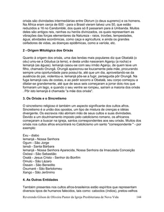 Reverendo Gilson de Oliveira Pastor da Igreja Presbiteriana de Nova Vida 144
orixás são divindades intermediárias entre Olorum (o deus supremo) e os homens.
Na África eram cerca de 600 - para o Brasil vieram talvez uns 50, que estão
reduzidos a 16 no Candomblé, dos quais só 8 passaram para à Umbanda. Muitos
deles são antigos reis, rainhas ou heróis divinizados, os quais representam as
vibrações das forças elementares da Natureza - raios, trovões, tempestades,
água; atividades econômicas, como caça e agricultura; e ainda os grandes
ceifadores de vidas, as doenças epidêmicas, como a varíola, etc.
2 - Origem Mitológica dos Orixás
Quanto à origem dos orixás, uma das lendas mais populares diz que Obatalá (o
céu) uniu-se a Odudua (a terra), e desta união nasceram Aganju (a rocha) e
Iemanjá (as águas). Iemanjá casou-se com seu irmão Aganju, de quem teve um
filho, chamado Orungã. Orungã apaixonou-se loucamente pela mãe, procurando
sempre uma oportunidade para possuí-la, até que um dia, aproveitando-se da
ausência do pai, violentou-a. Iemanjá pôs-se a fugir, perseguida pôr Orungã. Na
fuga Iemanjá caiu de costas, e ao pedir socorro a Obatalá, seu corpo começou a
dilatar-se grandemente, até que de seus seis começaram a jorrar dois rios que
formaram um lago, e quando o seu ventre se rompeu, saíram a maioria dos orixás
. Pôr isto Iemanjá é chamada "a mãe dos orixás".
3. Os Orixás e o Sincretismo
O sincretismo religioso é também um aspecto significante dos cultos afros.
Sincretismo é a união dos opostos, um tipo de mistura de crenças e idéias
divergente. Os escravos não abriram mão de seus cultos e suas divindades.
Devido a um doutrinamento imposto pelo catolicismo romano, os africanos
começaram a buscar na igreja, santos correspondentes aos seu orixás. Muitos dos
orixás nos cultos afros encontrará no Catolicismo um santo "correspondente " - por
exemplo:
Exu - diabo
Iemanjá - Nossa Senhora
Ogum - São Jorge
Iansã - Santa Bárbara
Iemanjá - Nossa Senhora Aparecida, Nossa Senhora da Imaculada Conceição
Oxóssi - São Sebastião
Oxalá - Jesus Cristo - Senhor do Bonfim
Omulú - São Lázaro
Ossain - São Benedito
Oxumaré - São Bartolomeu
Xango - São Jerônimo
4. As Outras Entidades
Também presentes nos cultos afros-brasileiros estão espíritos que representam
diversos tipos de humanos falecidos, tais como: caboclos (índios), pretos-velhos
 