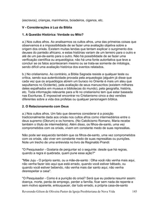 Reverendo Gilson de Oliveira Pastor da Igreja Presbiteriana de Nova Vida 145
(escravos), crianças, marinheiros, boiadeiros, ciganos, etc.
V - Considerações à Luz da Bíblia
1. A Questão Histórica: Verdade ou Mito?
a.) Nos cultos afros. Ao analisarmos os cultos afros, uma das primeiras coisas que
observamos é a impossibilidade de se fazer uma avaliação objetiva sobre a
origem dos orixás. Existem muitas lendas que tentam explicar o surgimento dos
deuses do panteão africano, e estas histórias variam de um terreiro para o outro e
até de um pai-de-santo para o outro. Não há possibilidade de se fazer uma
verificação científica ou arqueológica; não há uma fonte autoritativa que leve a
concluir se os fatos aconteceram mesmo ou se trata-se somente de mitologia,
sendo difícil uma avaliação histórica dos eventos relatados.
b.) No cristianismo. Ao contrário, a Bíblia Sagrada resiste a qualquer teste ou
crítica, sendo sua autenticidade provada pela arqueologia (alguém já disse que
cada vez que os arqueólogos abrem um buraco no Oriente é mais um ateu que
sepultamos no Ocidente), pela avaliação de seus manuscritos (existem milhares
deles espalhados em museus e bibliotecas do mundo), pela geografia, história,
etc. Toda informação relevante para a fé no cristianismo tem que estar baseada
nas Escrituras. É impossível encontrar no Cristianismo cinco a dez versões
diferentes sobre a vida dos profetas ou qualquer personagem bíblica.
2. O Relacionamento com Deus
a.) Nos cultos afros. Um fato que devemos considerar é a posição
tradicionalmente dada aos orixás nos cultos afros como intermediários entre o
deus supremo (Olorum) e os homens. (No Catolicismo Romano, Maria recebe
também o título de intermediária). Além disso, os filhos-de-santo, uma vez
comprometidos com os orixás, vivem em constante medo de suas represálias.
Não pode ser esquecido também que os filhos-de-santo, uma vez comprometidos
com os orixás, vão viver em constante medo de suas represálias ou punições.
Note um trecho de uma entrevista no livro de Reginaldo Prandi:
"O Pesquisador - Gostaria de perguntar só o seguinte: desde que há regras,
quando a regra é quebrada, quem pune essa ação?"
"Mãe Juju - O próprio santo, ou a mãe-de-santo : Olha você não venha mais aqui,
não venha fazer isto aqui que está errado, quando você estiver bêbado, ou
quando você estiver bebendo, não venha mais dar santo aqui, não venha
desrespeitar a casa".
"O Pesquisador - Como é a punição do orixá? Será que eu poderia resumir assim:
doença, morte, perda de emprego, perder a família, ficar sem nada de repente e
sem motivo aparente, enlouquecer, dar tudo errado, a própria casa-de-santo
 