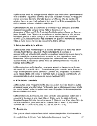 Reverendo Gilson de Oliveira Pastor da Igreja Presbiteriana de Nova Vida 147
a.) Nos cultos afros: Ao dialogar com os adeptos dos cultos-afros - principalmente
do Candomblé - alguém se cientifica de que os orixás têm medo da morte (quem
menos tem medo da morte é Iansã). Quando um filho ou filha-de -santo está
próximo da morte, seu orixá praticamente o abandona. Esta pessoa já não fica
mais possessa, pois seu orixá procura evitá-la.
b.) No cristianismo. Isto é exatamente o contrário do que o Deus da Bíblia faz.
Suas promessas são sempre firmes. "Não te deixarei, nem te
desampararei"(Hebreus 13:5). O salmista Davi tinha esta confiança em Deus ao
ponto de poder dizer. "Ainda que eu andasse na sombra da morte, não temerei
mal algum, porque tu estás comigo; a tua vara e o teu cajado me consolam:
(Salmos 23:4). Nosso Deus não nos abandona em qualquer momento de nossas
vidas, e muito menos na hora de nossa morte. Glória a Deus!
5. Salvação e Vida Após a Morte
a.) Nos cultos afros. Nestas religiões o assunto de vida após a morte não é bem
definido. Na Umbanda , devida à influência kardecista, é ensinada a
reencarnação. Já o Candomblé não oferece qualquer esperança depois da morte,
pois é uma religião para ser praticada somente em vida, segundo os seus
defensores. Outros pais-de-santos apresentam idéias confusas, tais como:
"quando morre, a pessoa vau para a mesa de Santo Agostinho"ou "vai para a
balança de São Miguel."
b.) No cristianismo. A Bíblia refuta claramente a doutrina da reencarnação (ver
Hebreus 9:27; :Lucas 16:19-31)./ Ela ensina que, para o cristão, estar ausente do
corpo é estar presente com o Senhor (II Coríntios 5:6). O apóstolo Paulo afirma
que a nossa cidade está no céu (Filipenses 3:20), e que para os cristãos há um
reino preparado desde a fundação do mundo (Mateus 25:34)
6. A Verdadeira Liberdade
a.) Nos cultos afros. Freqüentemente, as pessoas tem medo de deixar os cultos
afros para buscar uma alternativa. Foi-lhes dito que se abandonarem seus orixás
(ou outros "guias") e não cumprirem com suas obrigações, terão conseqüências
desastrosas em suas vidas.
b.) No cristianismo. Entretanto, isto não é verdade. Estas pessoas podem sair e
encontrar a liberdade e uma nova vida em Cristo, como é o caso de Helena
Brandão (Darlene Glória) e de muitos outros. A Bíblia diz que "Para isto o Filho de
Deus se manifestou; para desfazer as obras do Diabo ( João 3:8; veja ainda
Números 23:23; Lucas 10:19; João 8:32-36 e I João 4:4; 5:18).
VI - Conclusão
Pela graça e misericordia de Deus temos visto muitas pessoas abandonando os
 