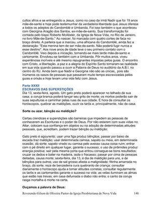 Reverendo Gilson de Oliveira Pastor da Igreja Presbiteriana de Nova Vida 148
cultos afros e se entregando a Jesus, como no caso da irmã Nadir que foi 19 anos
mãe-de-santo e hoje pode testemunhar da verdadeira liberdade que Jesus oferece
a todos os adeptos do Candomblé e Umbanda, Foi isso também o que aconteceu
com Georgina Aragão dos Santos, ex-mãe-de-santo. Sua transformação foi
contada pelo bispo Roberto McAlister, da Igreja de Nova Vida, no Rio de Janeiro,
no livro Mãe-de-Santo." Ao nascer, foi marcada com quatro cortes de faca no
braço direito. A parteira que a marcou, uma africana do Candomblé, ainda fez a
declaração: "Esta menina tem de ser mãe-de-santo. Não poderá fugir nunca a
esse destino". Aos nove anos de idade teve o seu primeiro contato com o
Candomblé. Veio depois a iniciação, tornando-se mais tarde mãe-de-santo e
cartomante. Envolveu-se também com a Umbanda. Pôr muitos anos, viveu
experiências incríveis e até mesmo repugnantes impostas pelos guias. O encontro
com Cristo, a libertação, a paz e a alegria do Espírito Santo tornaram-se realidade
em sua vida quando passou a ouvir a Palavra de Deus no auditório da A.B.I. no
centro do RJ. Ainda bem que Nadir e Georgina não são as únicas,, pois são
inúmeros os casos de pessoas que passaram muito tempo escravizadas pelos
guias e orixás e hoje levam uma vida feliz com Jesus.
Parte XXXII
ESCRAVOS DAS SUPERSTIÇÕES
Dia 13, sexta-feira, agosto. Um gato preto poderá aparecer no telhado de sua
casa; a coruja branca poderá lançar seu grito de morte; os mortos poderão sair de
suas sepulturas e caminhar pelas ruas de sua cidade. É hora de consultar os
horóscopos, quebrar as maldições, ouvir os tarôs e, principalmente, não de casa.
Sorte ou azar, bênção ou maldição?
Certas crendices e superstições são barreiras que impedem as pessoas de
conhecerem as Escrituras e o poder de Deus. Por não estarem com suas vidas no
Altar, colocam sua confiança em objetos ou na adoção de determinadas atitudes
pessoais, que, acreditam, podem trazer bênção ou maldição:
Gato preto é agourento; usar uma figa produz bênçãos; passar por baixo de
escada traz maldição; usar determinada camisa, sapato ou meia, em determinada
ocasião, dá sorte; sapato virado ou camisa pelo avesso causa coisa ruim; entrar
com o pé direito em qualquer lugar, garante o sucesso; o uso de pirâmides produz
energia positiva; sair pela mesma porta que entrou consegue-se bons resultados;
cruzar os dedos e bater na madeira, isola o fracasso; passar por cima de pessoas
deitadas, causa morte; sexta-feira, dia 13, é dia de maldição para uns, e de
bênçãos para outros; uso de sal grosso afasta a malignidade; fitinha amarrada no
braço, dá sorte; reza de benzedeira cura quebranto de criança; consultar
diariamente o horóscopo ajuda a tomar atitudes corretas; consultar regularmente
os tarôs e as cartomantes garante o sucesso na vida; as velas iluminam as almas
que estão nas trevas; em casa defumada o diabo não entra; o canto da coruja
rasga mortalha é morte na certa.
Ouçamos a palavra de Deus:
 