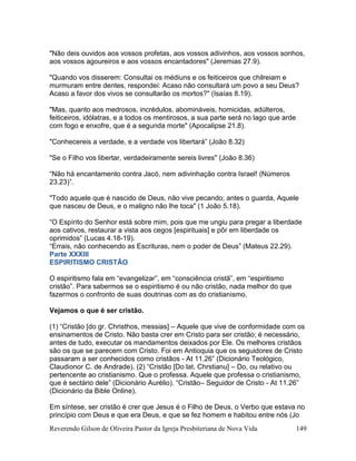 Reverendo Gilson de Oliveira Pastor da Igreja Presbiteriana de Nova Vida 149
"Não deis ouvidos aos vossos profetas, aos vossos adivinhos, aos vossos sonhos,
aos vossos agoureiros e aos vossos encantadores" (Jeremias 27.9).
"Quando vos disserem: Consultai os médiuns e os feiticeiros que chilreiam e
murmuram entre dentes, respondei: Acaso não consultará um povo a seu Deus?
Acaso a favor dos vivos se consultarão os mortos?" (Isaías 8.19).
"Mas, quanto aos medrosos, incrédulos, abomináveis, homicidas, adúlteros,
feiticeiros, idólatras, e a todos os mentirosos, a sua parte será no lago que arde
com fogo e enxofre, que é a segunda morte" (Apocalipse 21.8).
"Conhecereis a verdade, e a verdade vos libertará” (João 8.32)
"Se o Filho vos libertar, verdadeiramente sereis livres" (João 8.36)
“Não há encantamento contra Jacó, nem adivinhação contra Israel! (Números
23.23)”.
"Todo aquele que é nascido de Deus, não vive pecando; antes o guarda, Aquele
que nasceu de Deus, e o maligno não lhe toca" (1 João 5.18).
“O Espírito do Senhor está sobre mim, pois que me ungiu para pregar a liberdade
aos cativos, restaurar a vista aos cegos [espirituais] e pôr em liberdade os
oprimidos” (Lucas 4.18-19).
“Errais, não conhecendo as Escrituras, nem o poder de Deus” (Mateus 22.29).
Parte XXXIII
ESPIRITISMO CRISTÃO
O espiritismo fala em “evangelizar”, em “consciência cristã”, em “espiritismo
cristão”. Para sabermos se o espiritismo é ou não cristão, nada melhor do que
fazermos o confronto de suas doutrinas com as do cristianismo.
Vejamos o que é ser cristão.
(1) “Cristão [do gr. Christhos, messias] – Aquele que vive de conformidade com os
ensinamentos de Cristo. Não basta crer em Cristo para ser cristão; é necessário,
antes de tudo, executar os mandamentos deixados por Ele. Os melhores cristãos
são os que se parecem com Cristo. Foi em Antioquia que os seguidores de Cristo
passaram a ser conhecidos como cristãos - At 11.26” (Dicionário Teológico,
Claudionor C. de Andrade). (2) “Cristão [Do lat. Chrstianu] – Do, ou relativo ou
pertencente ao cristianismo. Que o professa. Aquele que professa o cristianismo,
que é sectário dele” (Dicionário Aurélio). “Cristão– Seguidor de Cristo - At 11.26”
(Dicionário da Bible Online).
Em síntese, ser cristão é crer que Jesus é o Filho de Deus, o Verbo que estava no
princípio com Deus e que era Deus, e que se fez homem e habitou entre nós (Jo
 