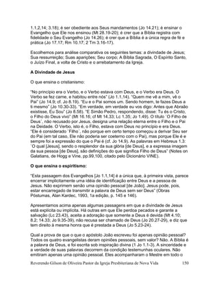 Reverendo Gilson de Oliveira Pastor da Igreja Presbiteriana de Nova Vida 150
1.1,2,14; 3.18); é ser obediente aos Seus mandamentos (Jo 14.21); é ensinar o
Evangelho que Ele nos ensinou (Mt 28.19-20); é crer que a Bíblia registra com
fidelidade o Seu Evangelho (Jo 14.26); é crer que a Bíblia é a única regra de fé e
prática (Jo 17.17; Rm 10.17; 2 Tm 3.16-17).
Escolhemos para análise comparativa os seguintes temas: a divindade de Jesus;
Sua ressurreição; Suas aparições; Seu corpo; A Bíblia Sagrada, O Espírito Santo,
o Juízo Final, a volta de Cristo e o arrebatamento da Igreja.
A Divindade de Jesus
O que ensina o cristianismo:
“No princípio era o Verbo, e o Verbo estava com Deus, e o Verbo era Deus. O
Verbo se fez carne, e habitou entre nós” (Jo 1.1,14). “Quem me vê a mim, vê o
Pai” (Jo 14.9; cf. Jo 8.19). “Eu e o Pai somos um. Sendo homem, te fazes Deus a
ti mesmo” (Jo 10.30-33). “Em verdade, em verdade eu vos digo: Antes que Abraão
existisse, Eu Sou” (Jo 8.58). “E Simão Pedro, respondendo, disse: Tu és o Cristo,
o Filho do Deus vivo” (Mt 16.16; cf Mt 14.33; Lc 1.35; Jo 1.49). O título `O Filho de
Deus´, não recusado por Jesus, designa uma relação eterna entre o Filho e o Pai
na Deidade. O Verbo, isto é, o Filho, estava com Deus no princípio e era Deus.
“Ele é considerado `Filho´, não porque em certo tempo começou a derivar Seu ser
do Pai (em tal caso, Ele não poderia ser coeterno com o Pai), mas porque Ele é e
sempre foi a expressão do que o Pai é (cf. Jo 14.9). As palavras em Hebreus 1.3:
`O qual [Jesus], sendo o resplendor da sua glória [de Deus], e a expressa imagem
da sua pessoa [de Deus], são definições do que significa Filho de Deus” (Notes on
Galatians, de Hogg e Vine, pp.99,100, citado pelo Dicionário VINE).
O que ensina o espiritismo:
“Esta passagem dos Evangelhos [Jo 1.1,14] é a única que, à primeira vista, parece
encerrar implicitamente uma idéia de identificação entre Deus e a pessoa de
Jesus. Não exprimem senão uma opinião pessoal [de João]. Jesus pode, pois,
estar encarregado de transmitir a palavra de Deus sem ser Deus” (Obras
Póstumas, Alan Kardec, 1993, 1a edição, p. 145 e 146).
Apresentamos acima apenas algumas passagens em que a divindade de Jesus
está explícita ou implícita. Há outras em que Ele perdoa pecados e garante a
salvação (Lc 23.43), aceita a adoração que somente a Deus é devida (Mt 4.10;
8.2; 14.33; Jo 9.35-39), não recusa ser chamado de Deus (Jo 20.27-29), e diz que
tem direito à mesma honra que é prestada a Deus (Jo 5.23-24).
Qual a prova de que o que o apóstolo João escreveu foi apenas opinião pessoal?
Todos os quatro evangelistas deram opiniões pessoais, sem valor? Não. A Bíblia é
a palavra de Deus, e foi escrita sob inspiração divina (1 Jo 1.1-3). A sinceridade e
a verdade de suas palavras decorrem da condição testemunhas oculares. Não
emitiram apenas uma opinião pessoal. Eles acompanharam o Mestre em todo o
 