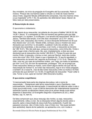 Reverendo Gilson de Oliveira Pastor da Igreja Presbiteriana de Nova Vida 151
Seu ministério, do início da pregação do Evangelho até Sua ascensão. Pedro é
incisivo: “Porque não vos fizemos saber a virtude e a vinda de nosso Senhor
Jesus Cristo, seguindo fábulas artificialmente compostas, mas nós mesmos vimos
a sua majestade” (2 Pe 1.16). Os apóstolos não defenderam teses; falaram de
fatos reais por eles presenciados.
A Ressurreição de Jesus
O que ensina o cristianismo:
“Mas, depois de eu ressuscitar, irei adiante de vós para a Galiléia” (Mt 26.32; Mc
14.28 = Jesus). “E o entregarão [o Filho do homem] aos gentios para que dele
escarneçam, e o açoitem, e crucifiquem, e ao terceiro dia ressuscitará” (Mt 20.19 =
Jesus). “Derribai este templo, e em três dias o levantarei” (Jo 2.19 = Jesus).
“Quando, pois, ressuscitou dos mortos, os seus discípulos lembraram-se de que
lhes dissera isso” (Jo 2.22). “Desde então, começou Jesus a mostrar aos seus
discípulos que convinha ir a Jerusalém, e padecer muito dos anciãos, e dos
principais dos sacerdotes, e dos escribas, e ser morto, e ressuscitar ao terceiro
dia” (Mt 16.21). “Ele não está aqui, porque já ressuscitou, como tinha dito. Vinde e
vede o lugar onde o Senhor jazia. Ide, pois, imediatamente, e dizei aos seus
discípulos que já ressuscitou dos mortos” (Mt 28.6-7). “Porque foi para isto que
morreu Cristo, e ressurgiu, e tornou a viver, para ser Senhor, tanto dos mortos,
como dos vivos” (Rm 14.9). Vejam o que o Apóstolo diz: “E que foi sepultado, e
que ressuscitou ao terceiro dia, segundo as Escrituras” (1 Co 15.4); “Depois foi
visto, uma vez, por mais de quinhentos irmãos...por Tiago, por todos os apóstolos,
por mim” (vv.6,7,8). Em tom de repreensão, prossegue: “Ora, se se prega que
Cristo ressuscitou dentre os mortos, como dizem alguns dentre vós que não há
ressurreição de mortos? E, se Cristo não ressuscitou, logo é vã a nossa pregação,
e também vã a nossa fé...mas de fato Cristo ressuscitou entre os mortos e foi feito
primícias dos que dormem” (vv.12-20). O significado de ressuscitar: “Fazer voltar à
vida. Tornar a viver, após ter morrido” (Mini Dicionário Aurélio).
O que ensina o espiritismo:
“A reencarnação fazia parte dos dogmas dos judeus, sob o nome de
ressurreição.... Designavam pelo termo ressurreição o que o Espiritismo, mais
judiciosamente, chama de reencarnação. A ressurreição dá idéia de voltar à vida o
corpo que já está morto, o que a Ciência demonstra ser materialmente impossível,
sobretudo quando os elementos desse corpo já se acham desde muito tempo
dispersos e absorvidos” (O Evangelho Segundo o Espiritismo (E.S.E.), Allan
Kardec, cap. IV, item 4).
Os fatos comprovam que Jesus ressurgiu dos mortos, ou seja, ressuscitou
corporalmente, voltou a viver. Se os discípulos tinham alguma dúvida sobre o
assunto, após a ressurreição de Jesus tudo ficou esclarecido. A partir daí,
passaram anunciar, não o Cristo morto, mas o Cristo vivo: “Aos quais também
[aos apóstolos], depois de ter padecido, se apresentou vivo, com muitas e
 