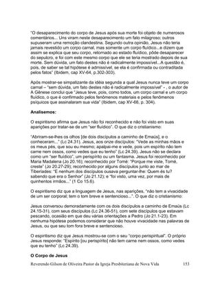 Reverendo Gilson de Oliveira Pastor da Igreja Presbiteriana de Nova Vida 153
“O desaparecimento do corpo de Jesus após sua morte foi objeto de numerosos
comentários... Uns viram neste desaparecimento um fato milagroso; outros
supuseram uma remoção clandestina. Segundo outra opinião, Jesus não teria
jamais revestido um corpo carnal, mas somente um corpo fluídico...e dizem que
assim se explica que seu corpo, retornado ao estado fluídico, pôde desaparecer
do sepulcro, e foi com este mesmo corpo que ele se teria mostrado depois de sua
morte. Sem dúvida, um fato destes não é radicalmente impossível...A questão é,
pois, de saber se tal hipótese é admissível, se ela é confirmada ou contraditada
pelos fatos” (Ibidem, cap XV-64, p.302-303).
Após mostrar-se simpatizante da idéia segunda a qual Jesus nunca teve um corpo
carnal – “sem dúvida, um fato destes não é radicalmente impossível” - , o autor de
A Gênese conclui que “Jesus teve, pois, como todos, um corpo carnal e um corpo
fluídico, o que é confirmado pelos fenômenos materiais e pelos fenômenos
psíquicos que assinalaram sua vida” (Ibidem, cap XV-66, p. 304).
Analisemos:
O espiritismo afirma que Jesus não foi reconhecido e não foi visto em suas
aparições por tratar-se de um “ser fluídico”. O que diz o cristianismo:
“Abriram-se-lhes os olhos [de dois discípulos a caminho de Emaús], e o
conheceram...” (Lc 24.31). Jesus, aos onze discípulos: “Vede as minhas mãos e
os meus pés, que sou eu mesmo; apalpai-me e vede, pois um espírito não tem
carne nem ossos, como vedes que eu tenho” (Lc 24.39). Jesus não se declara
como um “ser fluídico”, um perispírito ou um fantasma. Jesus foi reconhecido por
Maria Madalena (Jo 20.16); reconhecido por Tomé: “Porque me viste, Tomé,
creste” (Jo 20.27-29); reconhecido por alguns discípulos junto ao mar de
Tiberíades: “E nenhum dos discípulos ousava perguntar-lhe: Quem és tu?
sabendo que era o Senhor” (Jo 21.12); e “foi visto, uma vez, por mais de
quinhentos irmãos...” (1 Co 15.6).
O espiritismo diz que a linguagem de Jesus, nas aparições, “não tem a vivacidade
de um ser corporal; tem o tom breve e sentencioso...”. O que diz o cristianismo:
Jesus conversou demoradamente com os dois discípulos a caminho de Emaús (Lc
24.15-31), com seus discípulos (Lc 24.36-51), com sete discípulos que estavam
pescando, ocasião em que deu várias orientações a Pedro (Jo 21.1-23). Em
nenhuma hipótese podemos considerar que não houve vivacidade nas palavras de
Jesus, ou que seu tom fora breve e sentencioso.
O espiritismo diz que Jesus mostrou-se com o seu “corpo perispiritual”. O próprio
Jesus responde: “Espírito [ou perispírito] não tem carne nem ossos, como vedes
que eu tenho” (Lc 24.39).
O Corpo de Jesus
 