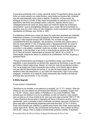 Reverendo Gilson de Oliveira Pastor da Igreja Presbiteriana de Nova Vida 154
O que teria acontecido com o corpo carnal de Jesus? O espiritismo afirma que ele
tinha um corpo carnal e um corpo fluídico, como todos os homens têm. Entendo
que isto seja traduzido como corpo e espírito. O espírito, na Sua morte, foi
entregue ao Pai (Lc 23.46). O Seu corpo foi guardado no sepulcro (Lc 23.53). O
espiritismo não firma uma posição sobre o assunto. Apenas informa que o
“desaparecimento do corpo de Jesus após sua morte foi objeto de numerosos
comentários”; que os evangelistas declaram que o corpo não foi encontrado no
sepulcro; que uns viram nisso um fato milagroso; outros supuseram uma remoção
clandestina (A Gênese, cap. XV-64, p. 302).
O cristianismo afirma que o corpo de Jesus foi muito bem guardado por soldados
fortemente armados, e a entrada do sepulcro foi fechada com uma pedra que
recebeu o selo imperial romano (Mt 27.64-66). Por se tratar de algo
completamente fora de cogitação, não prosperou a mentira dos judeus sobre o
furto do corpo (Mt 28.11-15). A resposta para o “desaparecimento” do corpo é
simples: (1) “Desde então, começou Jesus a mostrar aos seus discípulos que
convinha ir a Jerusalém, e padecer muito dos anciãos, e dos principais dos
sacerdotes, e dos escribas, e ser morto, e ressuscitar ao terceiro dia” (Mt 16.21);
(2) O Filho do homem “ressuscitará ao terceiro dia” (Mt 20.19; Lc 9.22). A
ressurreição corporal de Jesus é a essência do cristianismo. Por fim, ouçamos o
apóstolo Paulo:
“Porque primeiramente vos entreguei o que também recebi; que Cristo foi
sepultado, e que ressuscitou ao terceiro dia, segundo as Escrituras, e que foi visto
por Cefas e depois pelos doze. Depois, foi visto por mais de quinhentos irmãos...
Ora, se se prega que Cristo ressuscitou dos mortos, como dizem alguns dentre
vós que não há ressurreição de mortos. E, se não há ressurreição de mortos,
também Cristo não ressuscitou. E, se Cristo não ressuscitou, logo é vã a nossa
pregação, e também vã a nossa fé. Cristo ressuscitou dos mortos e foi feito as
primícias dos que dormem” (1 Co 15.3-20).
A Bíblia Sagrada
O que ensina o cristianismo:
“Santifica-os na verdade; a tua palavra é a verdade” (Jo 17.17 = Jesus). “Eles [os
irmãos do rico que estava em tormentos] têm Moisés e os profetas; ouçam-nos”
(Lc 16.29 = Jesus). Jesus validou o Pentateuco e os Livros Proféticos. “Não
penseis que vim destruir a Lei ou os profetas; eu não vim destruir, mas cumprir;
nem um jota ou um til se omitirá da lei, sem que tudo seja cumprido” (Mt 5.17,18).
“Toda a Escritura divinamente é inspirada por Deus e útil para o ensino, para a
repreensão, para a correção e para a instrução na justiça, para que o homem de
Deus seja apto e plenamente preparado para toda boa obra” (2 Tm 3.16-NVI).
Paulo está dizendo que a Bíblia é o padrão para nossa vida cristã, nossa bússola,
nossa regra de fé. “Errais, não conhecendo as Escrituras, nem o poder de Deus”
(Mt 22.29 = Jesus). Para o cristão é fundamental conhecer a Bíblia. O Apóstolo
 