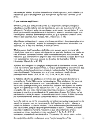Reverendo Gilson de Oliveira Pastor da Igreja Presbiteriana de Nova Vida 155
não deixa por menos: “Procura apresentar-te a Deus aprovado, como obreiro que
não tem de que se envergonhar, que maneja bem a palavra da verdade” (2 Tm
2.15).
O que ensina o espiritismo:
“Diremos, pois, que a Doutrina Espírita, ou o Espiritismo, tem por princípio as
relações do mundo material com os Espíritos, ou seres do mundo invisível. Os
adeptos do Espiritismo serão os espíritas ou, se se quiser, os espiritistas. O Livro
dos Espíritos contém especialmente a doutrina ou teoria do espiritismo que, num
sentido geral, pertence à escola espiritualista, da qual apresenta uma das fases”
(O Livro dos Espíritos, Allan Kardec, 1997, Introdução, p. 11).
Allan Kardec está ensinando que os adeptos do espiritismo deverão ser chamados
“espíritas” ou “espiritistas”, e que a doutrina espírita está contida em O Livro dos
Espíritos, isto é, não está na Bíblia. Continua Kardec:
“Muitos pontos dos Evangelhos, da Bíblia e dos autores sacros em geral são
ininteligíveis, parecendo alguns até disparatados, por falta da chave que faculte se
lhes aprenda o verdadeiro sentido. Essa chave está completa no Espiritismo... As
instruções que promanam dos Espíritos são verdadeiramente as vozes do céu que
vêm esclarecer os homens e convidá-los à prática do Evangelho” (E.S.E.
introdução, 90a edição, p. 27,28).
A prática do Evangelho via pregação do espiritismo é inteiramente inviável, como
se vê no confronto das duas doutrinas. A “chave” para facilitar o entendimento dos
evangelhos teria chegado com um atraso de muitos séculos. As Boas Novas
foram trazidas pelo Verbo encarnado, e a Igreja recebeu a missão de dar
prosseguimento à obra (Mt 4.23; Mt 11.5; 24.14; 26.13; Mc 16.15).
O Apóstolo advertiu os gálatas das investidas dos que “querem transtornar o
evangelho de Cristo”. Não usa de meias palavras: “Mas, ainda que nós mesmos
ou um anjo do céu vos anuncie outro evangelho além do que já vos tenho
anunciado, que seja amaldiçoado. Porque não o recebi, nem aprendi de homem
algum, mas pela revelação de Jesus Cristo” (Gl 1.7,8,12). O esclarecimento do
evangelho não teve início nos tempos modernos através dos “espíritos”. Paulo
começou a ensiná-lo e a esclarecê-lo há quase dois mil anos. Até hoje as cartas
paulinas são orientação segura para cristãos do mundo inteiro. A Bíblia foi escrita
por homens tementes a Deus e conscientes de suas responsabilidades:
“A minha palavra e a minha pregação não consistiram em palavras persuasivas de
sabedoria humana, mas em demonstração do Espírito e de poder... falamos a
sabedoria de Deus, oculta em mistério... Deus no-las revelou [as coisas ocultas]
pelo seu Espírito, porque o Espírito penetra todas as coisas... falamos, não com
palavras de sabedoria humana, mas com as que o Espírito Santo ensina,
comparando coisas espirituais com as espirituais” (1 Co 2.4,7,10,13). E
prossegue, respondendo aos incrédulos: “Porque nós não somos, como muitos,
 