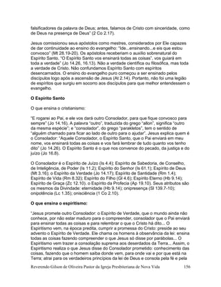 Reverendo Gilson de Oliveira Pastor da Igreja Presbiteriana de Nova Vida 156
falsificadores da palavra de Deus; antes, falamos de Cristo com sinceridade, como
de Deus na presença de Deus” (2 Co 2.17).
Jesus comissionou seus apóstolos como mestres, considerados por Ele capazes
de dar continuidade ao ensino do evangelho: “Ide...ensinando...e eis que estou
convosco” (Mt 28.19-20). Os apóstolos receberiam o auxílio sobrenatural do
Espírito Santo. “O Espírito Santo vos ensinará todas as coisas”, vos guiará em
toda a verdade” (Jo 14.26, 16.13). Não a verdade científica ou filosófica, mas toda
a verdade de Cristo. Não confundamos Espírito Santo com espíritos
desencarnados. O ensino do evangelho puro começou a ser ensinado pelos
discípulos logo após a ascensão de Jesus (At 2.14). Portanto, não foi uma legião
de espíritos que surgiu em socorro aos discípulos para que melhor entendessem o
evangelho.
O Espírito Santo
O que ensina o cristianismo:
“E rogarei ao Pai, e ele vos dará outro Consolador, para que fique convosco para
sempre” (Jo 14.16). A palavra “outro”, traduzida do grego “allon”, significa “outro
da mesma espécie”; e “consolador”, do grego “parakletos”, tem o sentido de
“alguém chamado para ficar ao lado de outro para o ajudar”. Jesus explica quem é
o Consolador: “Aquele Consolador, o Espírito Santo, que o Pai enviará em meu
nome, vos ensinará todas as coisas e vos fará lembrar de tudo quanto vos tenho
dito” (Jo 14.26). O Espírito Santo é o que nos convence do pecado, da justiça e do
juízo (Jo 16.8).
O Consolador é o Espírito de Juízo (Is 4.4); Espírito de Sabedoria, de Conselho,
de Inteligência, de Poder (Is 11.2); Espírito do Senhor (Is 61.1); Espírito de Deus
(Mt 3.16); o Espírito da Verdade (Jo 14.17); Espírito de Santidade (Rm 1.4);
Espírito de Vida (Rm 8.32); Espírito do Filho (Gl 4.6); Espírito Eterno (Hb 9.14);
Espírito de Graça (Zc 12.10). o Espírito da Profecia (Ap 19.10). Seus atributos são
os mesmos da Divindade: eternidade (Hb 9.14); onipresença (Sl 139.7-10);
onipotência (Lc 1.35); onisciência (1 Co 2.10).
O que ensina o espiritismo:
“Jesus promete outro Consolador: o Espírito de Verdade, que o mundo ainda não
conhece, por não estar maduro para o compreender, consolador que o Pai enviará
para ensinar todas as coisas e para relembrar o que o Cristo há dito... O
Espiritismo vem, na época predita, cumprir a promessa do Cristo: preside ao seu
advento o Espírito de Verdade. Ele chama os homens à observância da lei: ensina
todas as coisas fazendo compreender o que Jesus só disse por parábolas... O
Espiritismo vem trazer a consolação suprema aos deserdados da Terra... Assim, o
Espiritismo realiza o que Jesus disse do Consolador prometido: conhecimento das
coisas, fazendo que o homem saiba donde vem, para onde vai e por que está na
Terra; atrai para os verdadeiros princípios da lei de Deus e consola pela fé e pela
 