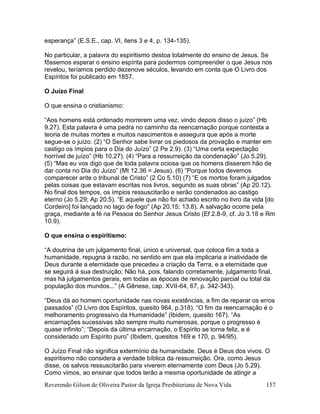 Reverendo Gilson de Oliveira Pastor da Igreja Presbiteriana de Nova Vida 157
esperança” (E.S.E., cap. VI, itens 3 e 4, p. 134-135).
No particular, a palavra do espiritismo destoa totalmente do ensino de Jesus. Se
fôssemos esperar o ensino espírita para podermos compreender o que Jesus nos
revelou, teríamos perdido dezenove séculos, levando em conta que O Livro dos
Espíritos foi publicado em 1857.
O Juízo Final
O que ensina o cristianismo:
“Aos homens está ordenado morrerem uma vez, vindo depois disso o juízo” (Hb
9.27). Esta palavra é uma pedra no caminho da reencarnação porque contesta a
teoria de muitas mortes e muitos nascimentos e assegura que após a morte
segue-se o juízo. (2) “O Senhor sabe livrar os piedosos da provação e manter em
castigo os ímpios para o Dia do Juízo” (2 Pe 2.9). (3) “Uma certa expectação
horrível de juízo” (Hb 10.27). (4) “Para a ressurreição da condenação” (Jo 5.29).
(5) “Mas eu vos digo que de toda palavra ociosa que os homens disserem hão de
dar conta no Dia do Juízo” (Mt 12.36 = Jesus). (6) “Porque todos devemos
comparecer ante o tribunal de Cristo” (2 Co 5.10) (7) “E os mortos foram julgados
pelas coisas que estavam escritas nos livros, segundo as suas obras” (Ap 20.12).
No final dos tempos, os ímpios ressuscitarão e serão condenados ao castigo
eterno (Jo 5.29; Ap 20.5). “E aquele que não foi achado escrito no livro da vida [do
Cordeiro] foi lançado no lago de fogo” (Ap 20.15; 13.8). A salvação ocorre pela
graça, mediante a fé na Pessoa do Senhor Jesus Cristo (Ef 2.8-9, cf. Jo 3.18 e Rm
10.9).
O que ensina o espiritismo:
“A doutrina de um julgamento final, único e universal, que coloca fim a toda a
humanidade, repugna à razão, no sentido em que ela implicaria a inatividade de
Deus durante a eternidade que precedeu a criação da Terra, e a eternidade que
se seguirá à sua destruição; Não há, pois, falando corretamente, julgamento final,
mas há julgamentos gerais, em todas as épocas de renovação parcial ou total da
população dos mundos...” (A Gênese, cap. XVII-64, 67, p. 342-343).
“Deus dá ao homem oportunidade nas novas existências, a fim de reparar os erros
passados” (O Livro dos Espíritos, quesito 964, p.318). “O fim da reencarnação é o
melhoramento progressivo da Humanidade” (Ibidem, quesito 167). “As
encarnações sucessivas são sempre muito numerosas, porque o progresso é
quase infinito”; “Depois da última encarnação, o Espírito se torna feliz, e é
considerado um Espírito puro” (Ibidem, quesitos 169 e 170, p. 94/95).
O Juízo Final não significa extermínio da humanidade. Deus é Deus dos vivos. O
espiritismo não considera a verdade bíblica da ressurreição. Ora, como Jesus
disse, os salvos ressuscitarão para viverem eternamente com Deus (Jo 5.29).
Como vimos, ao ensinar que todos terão a mesma oportunidade de atingir a
 