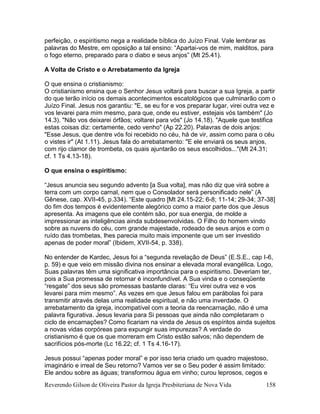 Reverendo Gilson de Oliveira Pastor da Igreja Presbiteriana de Nova Vida 158
perfeição, o espiritismo nega a realidade bíblica do Juízo Final. Vale lembrar as
palavras do Mestre, em oposição a tal ensino: “Apartai-vos de mim, malditos, para
o fogo eterno, preparado para o diabo e seus anjos” (Mt 25.41).
A Volta de Cristo e o Arrebatamento da Igreja
O que ensina o cristianismo:
O cristianismo ensina que o Senhor Jesus voltará para buscar a sua Igreja, a partir
do que terão início os demais acontecimentos escatológicos que culminarão com o
Juízo Final. Jesus nos garantiu: "E, se eu for e vos preparar lugar, virei outra vez e
vos levarei para mim mesmo, para que, onde eu estiver, estejais vós também" (Jo
14.3). "Não vos deixarei órfãos; voltarei para vós" (Jo 14.18). "Aquele que testifica
estas coisas diz: certamente, cedo venho" (Ap 22.20). Palavras de dois anjos:
"Esse Jesus, que dentre vós foi recebido no céu, há de vir, assim como para o céu
o vistes ir" (At 1.11). Jesus fala do arrebatamento: "E ele enviará os seus anjos,
com rijo clamor de trombeta, os quais ajuntarão os seus escolhidos..."(Mt 24.31;
cf. 1 Ts 4.13-18).
O que ensina o espiritismo:
“Jesus anuncia seu segundo advento [a Sua volta], mas não diz que virá sobre a
terra com um corpo carnal, nem que o Consolador será personificado nele” (A
Gênese, cap. XVII-45, p.334). “Este quadro [Mt 24.15-22; 6-8; 11-14; 29-34; 37-38]
do fim dos tempos é evidentemente alegórico como a maior parte dos que Jesus
apresenta. As imagens que ele contém são, por sua energia, de molde a
impressionar as inteligências ainda subdesenvolvidas. O Filho do homem vindo
sobre as nuvens do céu, com grande majestade, rodeado de seus anjos e com o
ruído das trombetas, lhes parecia muito mais imponente que um ser investido
apenas de poder moral” (Ibidem, XVII-54, p. 338).
No entender de Kardec, Jesus foi a “segunda revelação de Deus” (E.S.E., cap I-6,
p. 59) e que veio em missão divina nos ensinar a elevada moral evangélica. Logo,
Suas palavras têm uma significativa importância para o espiritismo. Deveriam ter,
pois a Sua promessa de retornar é inconfundível. A Sua vinda e o conseqüente
“resgate” dos seus são promessas bastante claras: “Eu virei outra vez e vos
levarei para mim mesmo”. As vezes em que Jesus falou em parábolas foi para
transmitir através delas uma realidade espiritual, e não uma inverdade. O
arrebatamento da igreja, incompatível com a teoria da reencarnação, não é uma
palavra figurativa. Jesus levaria para Si pessoas que ainda não completaram o
ciclo de encarnações? Como ficariam na vinda de Jesus os espíritos ainda sujeitos
a novas vidas corpóreas para expungir suas impurezas? A verdade do
cristianismo é que os que morreram em Cristo estão salvos; não dependem de
sacrifícios pós-morte (Lc 16.22; cf. 1 Ts 4.16-17).
Jesus possui “apenas poder moral” e por isso teria criado um quadro majestoso,
imaginário e irreal de Seu retorno? Vamos ver se o Seu poder é assim limitado:
Ele andou sobre as águas; transformou água em vinho; curou leprosos, cegos e
 