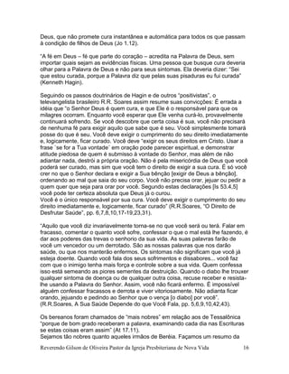 Reverendo Gilson de Oliveira Pastor da Igreja Presbiteriana de Nova Vida 16
Deus, que não promete cura instantânea e automática para todos os que passam
à condição de filhos de Deus (Jo 1.12).
“A fé em Deus – fé que parte do coração – acredita na Palavra de Deus, sem
importar quais sejam as evidências físicas. Uma pessoa que busque cura deveria
olhar para a Palavra de Deus e não para seus sintomas. Ela deveria dizer: “Sei
que estou curada, porque a Palavra diz que pelas suas pisaduras eu fui curada”
(Kenneth Hagin).
Seguindo os passos doutrinários de Hagin e de outros “positivistas”, o
televangelista brasileiro R.R. Soares assim resume suas convicções: É errada a
idéia que “o Senhor Deus é quem cura, e que Ele é o responsável para que os
milagres ocorram. Enquanto você esperar que Ele venha curá-lo, provavelmente
continuará sofrendo. Se você descobre que certa coisa é sua, você não precisará
de nenhuma fé para exigir aquilo que sabe que é seu. Você simplesmente tomará
posse do que é seu. Você deve exigir o cumprimento do seu direito imediatamente
e, logicamente, ficar curado. Você deve “exigir os seus direitos em Cristo. Usar a
frase `se for a Tua vontade´ em oração pode parecer espiritual, e demonstrar
atitude piedosa de quem é submisso à vontade do Senhor, mas além de não
adiantar nada, destrói a própria oração. Não é pela misericórdia de Deus que você
poderá ser curado, mas sim que você tem o direito de exigir a sua cura. É só você
crer no que o Senhor declara e exigir a Sua bênção [exigir de Deus a bênção],
ordenando ao mal que saia do seu corpo. Você não precisa orar, jejuar ou pedir a
quem quer que seja para orar por você. Segundo estas declarações [Is 53.4,5]
você pode ter certeza absoluta que Deus já o curou.
Você é o único responsável por sua cura. Você deve exigir o cumprimento do seu
direito imediatamente e, logicamente, ficar curado” (R.R.Soares, “O Direito de
Desfrutar Saúde”, pp. 6,7,8,10,17-19,23,31).
“Aquilo que você diz invariavelmente torna-se no que você será ou terá. Falar em
fracasso, comentar o quanto você sofre, confessar o que o mal está lhe fazendo, é
dar aos poderes das trevas o senhorio da sua vida. As suas palavras farão de
você um vencedor ou um derrotado. São as nossas palavras que nos darão
saúde, ou que nos manterão enfermos. Os sintomas não significam que você já
esteja doente. Quando você fala dos seus sofrimentos e dissabores... você faz
com que o inimigo tenha mais força e controle sobre a sua vida. Quem confessa
isso está semeando as piores sementes da destruição. Quando o diabo lhe trouxer
qualquer sintoma de doença ou de qualquer outra coisa, recuse receber e resista-
lhe usando a Palavra do Senhor. Assim, você não ficará enfermo. É impossível
alguém confessar fracassos e derrota e viver vitoriosamente. Não adianta ficar
orando, jejuando e pedindo ao Senhor que o vença [o diabo] por você”.
(R.R.Soares, A Sua Saúde Depende do que Você Fala, pp. 5,6,9,10,42,43).
Os bereanos foram chamados de “mais nobres” em relação aos de Tessalônica
“porque de bom grado receberam a palavra, examinando cada dia nas Escrituras
se estas coisas eram assim” (At 17.11).
Sejamos tão nobres quanto aqueles irmãos de Beréia. Façamos um resumo da
 