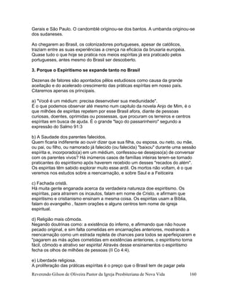 Reverendo Gilson de Oliveira Pastor da Igreja Presbiteriana de Nova Vida 160
Gerais e São Paulo. O candomblé originou-se dos bantos. A umbanda originou-se
dos sudaneses.
Ao chegarem ao Brasil, os colonizadores portugueses, apesar de católicos,
traziam entre as suas experiências a crença na eficácia da bruxaria européia.
Quase tudo o que hoje se pratica nos meios espíritas já era praticado pelos
portugueses, antes mesmo do Brasil ser descoberto.
3. Porque o Espiritismo se expande tanto no Brasil
Dezenas de fatores são apontados pêlos estudiosos como causa da grande
aceitação e do acelerado crescimento das práticas espíritas em nosso país.
Citaremos apenas os principais.
a) "Você é um médium: precisa desenvolver sua mediunidade".
É o que podemos observar até mesmo num capitulo da novela Anjo de Mim, é o
que milhões de espiritas repetem por esse Brasil afora, diante de pessoas
curiosas, doentes, oprimidas ou possessas, que procuram os terreiros e centros
espíritas em busca de ajuda. É o grande "laço do passarinheiro" segundo a
expressão do Salmo 91:3
b) A Saudade dos parentes falecidos.
Quem ficaria indiferente ao ouvir dizer que sua filha, ou esposa, ou neto, ou mãe,
ou pai, ou filho, ou namorado já falecido (ou falecida) "baixou" durante uma sessão
espírita e, incorporado(a) em um médium, confessou-se desejoso(a) de conversar
com os parentes vivos? Há inúmeros casos de famílias inteiras terem-se tornado
praticantes do espiritismo após haverem recebido um desses "recados do além".
Os espiritas têm sabido explorar muito esse ardil. Os mortos não voltam, é o que
veremos nos estudos sobre a reencarnação, e sobre Saul e a Feiticeira
c) Fachada cristã.
Há muita gente enganada acerca da verdadeira natureza doe espiritismo. Os
espíritas, para atraírem os incautos, falam em nome de Cristo, e afirmam que
espiritismo e cristianismo ensinam a mesma coisa. Os espiritas usam a Bíblia,
falam do evangelho , fazem orações e alguns centros tem nome de igreja
espiritual.
d) Religião mais cômoda.
Negando doutrinas como: a existência do inferno, e afirmando que não houve
pecado original, e sim falta cometidas em encarnações anteriores, mostrando a
reencarnação como um estrada repleta de chances para todos se aperfeiçoarem e
"pagarem as más ações cometidas em existências anteriores, o espiritismo torna
fácil, cômodo e atrativo ser espirita! Através desse ensinamentos o espiritismo
fecha os olhos de milhões de pessoas (II Co 4:4).
e) Liberdade religiosa.
A proliferação das práticas espíritas é o preço que o Brasil tem de pagar pela
 