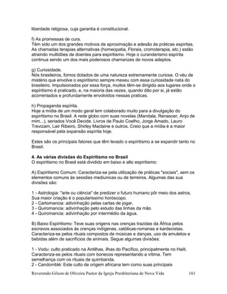 Reverendo Gilson de Oliveira Pastor da Igreja Presbiteriana de Nova Vida 161
liberdade religiosa, cuja garantia é constitucional.
f) As promessas de cura.
Têm sido um dos grandes motivos de aproximação e adesão às práticas espiritas.
As chamadas terapias alternativas (homeopatia, Florais, cromoterapia, etc.) estão
atraindo multidões de doentes para espiritismo. Hoje o curanderismo espírita
continua sendo um dos mais poderosos chamarizes de novos adeptos.
g) Curiosidade.
Nós brasileiros, fomos dotados de uma natureza extremamente curiosa. O véu de
mistério que envolve o espiritismo sempre mexeu com essa curiosidade nata do
brasileiro. Impulsionados por essa força, muitos têm-se dirigido aos lugares onde o
espiritismo é praticado, e, na maioria das vezes, quando dão por si, já estão
acorrentados e profundamente envolvidos nessas praticas.
h) Propaganda espírita.
Hoje a mídia de um modo geral tem colaborado muito para a divulgação do
espiritismo no Brasil. A rede globo com suas novelas (Mandala, Renascer, Anjo de
mim...), seriados Você Decide. Livros de Paulo Coelho, Jorge Amado, Lauro
Trevizam, Lair Ribeiro, Shirley Maclaine e outros. Creio que a mídia é a maior
responsável pela expansão espírita hoje.
Estes são os principais fatores que têm levado o espiritismo a se expandir tanto no
Brasil.
4. As várias divisões do Espiritismo no Brasil
O espiritismo no Brasil está dividido em baixo e alto espiritismo:
A) Espiritismo Comum: Caracteriza-se pela utilização de práticas "sociais", sem os
elementos comuns às sessões mediunicas ou de terreiros. Algumas das sua
divisões são:
1 - Astrologia: "arte ou ciência" de predizer o futuro humano pôr meio dos astros.
Sua maior criação é o popularissimo horóscopo.
2 - Cartomancia: adivinhação pelas cartas de jogar.
3 - Quiromancia: adivinhação pelo estudo das linhas da mão
4 - Quiromancia: adivinhação por intermédio da água.
B) Baixo Espiritismo: Teve suas origens nas crenças trazidas da África pelos
escravos associados às crenças indígenas, católicas-romanas e kardecistas.
Caracteriza-se pelos rituais compostos de músicas e danças, uso de amuletos e
bebidas além de sacrifícios de animais. Segue algumas divisões:
1 - Vodu: culto praticado na Antilhas, ilhas do Pacífico, principalmente no Haiti.
Caracteriza-se pelos rituais com bonecos representando a vítima. Tem
semelhança com os rituais de quimbanda.
2 - Candomblé: Este culto de origem africana tem como suas principais
 