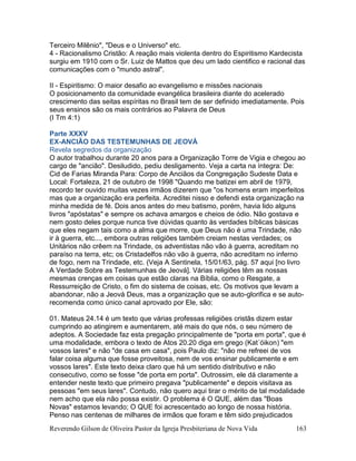 Reverendo Gilson de Oliveira Pastor da Igreja Presbiteriana de Nova Vida 163
Terceiro Milênio", "Deus e o Universo" etc.
4 - Racionalismo Cristão: A reação mais violenta dentro do Espiritismo Kardecista
surgiu em 1910 com o Sr. Luiz de Mattos que deu um lado cientifico e racional das
comunicações com o "mundo astral".
II - Espiritismo: O maior desafio ao evangelismo e missões nacionais
O posicionamento da comunidade evangélica brasileira diante do acelerado
crescimento das seitas espíritas no Brasil tem de ser definido imediatamente. Pois
seus ensinos são os mais contrários ao Palavra de Deus
(I Tm 4:1)
Parte XXXV
EX-ANCIÃO DAS TESTEMUNHAS DE JEOVÁ
Revela segredos da organização
O autor trabalhou durante 20 anos para a Organização Torre de Vigia e chegou ao
cargo de "ancião". Desiludido, pediu desligamento. Veja a carta na íntegra: De:
Cid de Farias Miranda Para: Corpo de Anciãos da Congregação Sudeste Data e
Local: Fortaleza, 21 de outubro de 1998 "Quando me batizei em abril de 1979,
recordo ter ouvido muitas vezes irmãos dizerem que "os homens eram imperfeitos
mas que a organização era perfeita. Acreditei nisso e defendi esta organização na
minha medida de fé. Dois anos antes do meu batismo, porém, havia lido alguns
livros "apóstatas" e sempre os achava amargos e cheios de ódio. Não gostava e
nem gosto deles porque nunca tive dúvidas quanto às verdades bíblicas básicas
que eles negam tais como a alma que morre, que Deus não é uma Trindade, não
ir à guerra, etc..., embora outras religiões também creiam nestas verdades; os
Unitários não crêem na Trindade, os adventistas não vão à guerra, acreditam no
paraíso na terra, etc; os Cristadelfos não vão à guerra, não acreditam no inferno
de fogo, nem na Trindade, etc. (Veja A Sentinela, 15/01/63, pág. 57 aqui [no livro
A Verdade Sobre as Testemunhas de Jeová]. Várias religiões têm as nossas
mesmas crenças em coisas que estão claras na Bíblia, como o Resgate, a
Ressurreição de Cristo, o fim do sistema de coisas, etc. Os motivos que levam a
abandonar, não a Jeová Deus, mas a organização que se auto-glorifica e se auto-
recomenda como único canal aprovado por Ele, são:
01. Mateus 24.14 é um texto que várias professas religiões cristãs dizem estar
cumprindo ao atingirem e aumentarem, até mais do que nós, o seu número de
adeptos. A Sociedade faz esta pregação principalmente de "porta em porta", que é
uma modalidade, embora o texto de Atos 20.20 diga em grego (Kat´óikon) "em
vossos lares" e não "de casa em casa", pois Paulo diz: "não me refreei de vos
falar coisa alguma que fosse proveitosa, nem de vos ensinar publicamente e em
vossos lares". Este texto deixa claro que há um sentido distributivo e não
consecutivo, como se fosse "de porta em porta". Outrossim, ele dá claramente a
entender neste texto que primeiro pregava "publicamente" e depois visitava as
pessoas "em seus lares". Contudo, não quero aqui tirar o mérito de tal modalidade
nem acho que ela não possa existir. O problema é O QUE, além das "Boas
Novas" estamos levando; O QUE foi acrescentado ao longo de nossa história.
Penso nas centenas de milhares de irmãos que foram e têm sido prejudicados
 