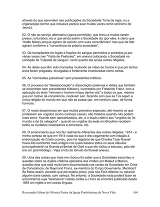 Reverendo Gilson de Oliveira Pastor da Igreja Presbiteriana de Nova Vida 164
através do que aprendem nas publicações da Sociedade Torre de vigia, ou a
organização (termo que inclusive parece soar muitas vezes como sinônimo de
Jeová).
02. O não ao serviço alternativo (agora permitido), que levou a muitos serem
presos, torturados, etc e que ainda assim a Sociedade diz (por eles, é claro) que
"estão felizes porque agiram de acordo com suas consciências" mas que de fato
agiram conforme a "consciência da própria sociedade".
03. Os transplantes de órgão e frações do sangue permitidos e proibidos já por
várias vezes (ver "Visita de Pastoreio", em anexo) colocando a Sociedade na
condição de "culpada de sangue", tanto quanto ela acusa outras religiões.
04. As datas que têm sido marcadas mudando as vidas de muitos e que por tantos
anos foram pregadas, divulgadas e fortemente incentivadas como certas.
05. As "comissões judicativas" sem precedentes bíblicos.
06. O processo da "desassociação" e dissociação (palavras e idéias que também
se encontram sem precedentes bíblicos), inventados por Frederick Franz, com a
aplicação do texto "removei o homem iníquo dentre vós" a todos os que, mesmo
que por motivo de consciência, resolvam sair, fazendo com que as TJs sejam a
única religião do mundo em que não se possa sair, em nenhum caso, de forma
honrosa.
07. O modo desamoroso em que muitos pioneiros especiais, até mesmo os que
professam ser ungidos (como conheço casos), são tratados quando não podem
mais servir, ficando sem aposentadoria, etc, e o duplo critério aos "ungidos do 3o
mundo e de 3a categoria" - quando os ungidos da sede em Brooklyn recebem
todos os cuidados necessários e amorosos, etc.
08. O ensinamento que nos faz realmente diferentes das outras religiões: 1914 - e
minha certeza de que em 1914 nada do que é dito cegamente com relação à
entronização de Cristo ocorreu, pois há registros de que Charles Taze Russel
havia lido escritores mais antigos nos quais baseou todos os seus cálculos
(principalmente na Grande pirâmide de Gizé a que ele visitou e estudou, pois ele
era um piramidólogo - Veja a foto do túmulo de Russel anexa).
09. Uma das coisas que mais me chocou foi saber que a Sociedade escondeu a
questão sobre os duplos critérios aplicados aos irmãos em Malauf e México,
questão esta que está muito bem documentada nas cartas da Sociedade em Crise
de Consciência, de Raymond Franz, ex-membro do Corpo Governante. Mentiras?
Se fosse assim, acredito que ele estaria preso, pois nos EUA difamar ou caluniar
alguém daria cadeia, com certeza. No entanto, a Sociedade nada poderá fazer se
encontramos suja "assinatura" nestas cartas e o livro se encontra publicado desde
1983 em inglês e em outras línguas.
 