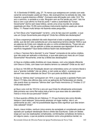 Reverendo Gilson de Oliveira Pastor da Igreja Presbiteriana de Nova Vida 165
10. A Sentinela 01/08/82, pág. 27: "A menos que estejamos em contato com este
canal de comunicação usado por Deus, não avançaremos na estrada da vida, não
importa o quanto leiamos a Bíblia". Compare esta afirmação com João 14.6: "Eu
sou o caminho, a verdade e a vida. Ninguém vem ao Pai senão por mim". Isto me
leva a crer o que afirmo no final do ponto 1 sobre a autoridade do "Corpo
Governante" (termo sem base bíblica, sendo uma única reunião de anciãos
registrada am Atos 15.29) como professo instrumento legítimo usado por Jeová
Deus. 11. Passei muito tempo me fazendo estas perguntas:
a) Tem Deus uma "organização" na terra - uma do tipo aqui em questão - e que
usa um Corpo Governante para dirigi-la? Onde faz a Bíblia tais declarações?
b) Que a esperança celestial não está disponível a toda e qualquer pessoa que a
adote, que ela tem sido substituída por uma esperança terrena (desde 1935) e que
as palavras de Cristo com relação ao pão e o vinho emblemáticos, "Fazei isto em
memória de mim", não se aplicam a todas as pessoas que depositam fé em seu
sacrifício resgatador? Que textos bíblicos fazem tais declarações?
c) Que o "escravo fiel e discreto" é uma "classe" composta só de certos cristãos,
que não pode ser aplicado a indivíduos, e que esta opera por meio de um Corpo
Governante? Novamente, onde faz a Bíblia tais declarações?
d) Que os cristãos estão divididos em duas classes, com uma relação diferente
com Deus e Cristo, com base num destino terreno ou celestial? Onde se diz isto?
e) Que os 144.000 em Revelação devem ser entendidos como um número literal e
que a "grande multidão" não se refere, e nem pode se referir, a pessoas que
servem nas cortes celestiais de Deus? Em que parte da Bíblia diz isto?
f) Que os "últimos dias" começaram em 1914, e que quando o apóstolo Pedro (em
Atos 2.17) falou dos últimos dias como se aplicando de Pentecostes em diante,
não queria dizer os mesmos "últimos dias" que Paulo mencionou (2 Timóteo 3.1)?
Onde está escrito?
g) Que o ano civil de 1914 foi o ano em que Cristo foi oficialmente entronizado
pela primeira vez como Rei sobre toda a terra e que essa data do calendário
marca o início de sua parousia? Onde?
h) Que quando a Bíblia diz em Hebreus 11.16 que homens tais como Abraão,
Isaque e Jacó estavam "procurando alcançar um lugar melhor, isto é, um
pertencente ao céu", não há possibilidade alguma disto significar que eles teriam
vida celestial? Onde?
Assim, meus irmãos, nenhum único ensino da sociedade aí considerado pode ser
apoiado por qualquer declaração óbvia e direta das Escrituras. Cada um destes
exige por sua vez explicações complicadas, combinações complexas de textos e,
em alguns casos, o que se poderia considerar como uma ginástica mental, na
 