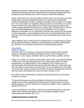 Reverendo Gilson de Oliveira Pastor da Igreja Presbiteriana de Nova Vida 166
tentativa para apóia-lo. Mesmo assim, estes ensinos foram usados para julgar o
cristianismo das pessoas; foram apresentados como base para determinar se as
pessoas que têm devotado suas vidas no serviço a Deus são apóstatas!
Assim, reafirmando meu amor por todos os meus irmãos, vou orar para que todos
vocês façam seu próprio julgamento sobre o que aqui coloco sinceramente.
Continuo acreditando e jamais vou deixar de acreditar em tudo aquilo que a Bíblia
diz e não me considero um "apóstata". Mas por motivo de consciência, e convicto
de que, embora essa organização ensine muitas coisas boas e produza ainda
muitas pessoas honestas (compare com a revista Veja 14/10/98, pág. 34, anexo)
peço meu total desligamento e vínculo com a Sociedade Torre de Vigia e
despeço-me daqueles com os quais tenho convivido, não porque não mais desejo
sua boa associação, mas por saber que não mais me será permitido falar com os
mesmos, nem me associar livremente com todos. Atenciosamente, Cid de Farias
Miranda.
(Nota: Referida carta consta do livro A Verdade Sobre as Testemunhas de Jeová,
de Cid de Farias Miranda e William do Vale Gadelha, ex-Anciãos da Sociedade,
pp. 252-255. A sua publicação neste site foi autorizada pelos autores).
Parte XXXVI
IGREJA E SEITA
O assunto não é novo porque, já nos primeiros dias da Igreja Cristã, facções,
partidos, dissensões e heresias pretendiam dominar a cena. É bastante ir a
1Coríntios 1, e ler o apelo, verdadeiro clamor, que faz Paulo, apóstolo, ao dizer:
"Rogo-vos, irmãos, em nome de nosso Senhor Jesus Cristo, que sejais concordes
no falar, e que não haja dissensões entre vós; antes sejais unidos no mesmo
pensamento e no mesmo parecer. Pois a respeito de vós, irmãos meus, fui
informado pelos da família de Cloé que há contendas entre vós. Quero dizer com
isto, que cada um de vós diz: Eu sou de Paulo; ou, Eu de Apolo; ou, Eu de Cefas;
ou, Eu de Cristo. Será que Cristo está dividido? Foi Paulo crucificado por amor de
vós? Ou fostes vós batizados em nome de Paulo?"(versos 10-13).
No entanto, o Novo Testamento é claríssimo quando alerta sobre os duvidosos
ensinos e nos passa
"Porque virá tempo em que não suportarão a sã doutrina; mas, tendo grande
desejo de ouvir coisas agradáveis, ajuntarão para si mestres segundo os seus
próprios desejos, e não só desviarão os ouvidos da verdade, mas se voltarão às
fábulas" (2Tm 4.3,4),
e assim se introduzem nas vidas e mentes dos que lhe dão ouvidos e, por essa
razão, estão "sempre aprendendo, mas nunca podendo chegar ao pleno
conhecimento da verdade" (2Tm 3.7).
COMPREENDENDO CONCEITOS
 