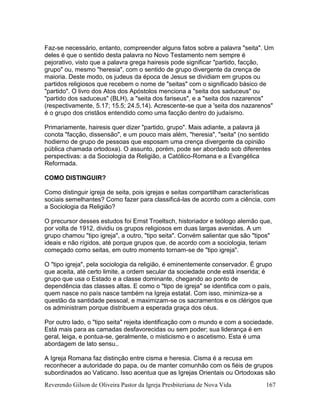 Reverendo Gilson de Oliveira Pastor da Igreja Presbiteriana de Nova Vida 167
Faz-se necessário, entanto, compreender alguns fatos sobre a palavra "seita". Um
deles é que o sentido desta palavra no Novo Testamento nem sempre é
pejorativo, visto que a palavra grega hairesis pode significar "partido, facção,
grupo" ou, mesmo "heresia", com o sentido de grupo divergente da crença de
maioria. Deste modo, os judeus da época de Jesus se dividiam em grupos ou
partidos religiosos que recebem o nome de "seitas" com o significado básico de
"partido". O livro dos Atos dos Apóstolos menciona a "seita dos saduceus" ou
"partido dos saduceus" (BLH), a "seita dos fariseus", e a "seita dos nazarenos"
(respectivamente, 5.17; 15.5; 24.5,14). Acrescente-se que a 'seita dos nazarenos"
é o grupo dos cristãos entendido como uma facção dentro do judaísmo.
Primariamente, hairesis quer dizer "partido, grupo". Mais adiante, a palavra já
conota "facção, dissensão", e um pouco mais além, "heresia", "seita" (no sentido
hodierno de grupo de pessoas que esposam uma crença divergente da opinião
pública chamada ortodoxa). O assunto, porém, pode ser abordado sob diferentes
perspectivas: a da Sociologia da Religião, a Católico-Romana e a Evangélica
Reformada.
COMO DISTINGUIR?
Como distinguir igreja de seita, pois igrejas e seitas compartilham características
sociais semelhantes? Como fazer para classificá-las de acordo com a ciência, com
a Sociologia da Religião?
O precursor desses estudos foi Ernst Troeltsch, historiador e teólogo alemão que,
por volta de 1912, dividiu os grupos religiosos em duas largas avenidas. A um
grupo chamou "tipo igreja", a outro, "tipo seita". Convém salientar que são "tipos"
ideais e não rígidos, até porque grupos que, de acordo com a sociologia, teriam
começado como seitas, em outro momento tornam-se de "tipo igreja".
O "tipo igreja", pela sociologia da religião, é eminentemente conservador. É grupo
que aceita, até certo limite, a ordem secular da sociedade onde está inserida; é
grupo que usa o Estado e a classe dominante, chegando ao ponto de
dependência das classes altas. E como o "tipo de igreja" se identifica com o país,
quem nasce no país nasce também na Igreja estatal. Com isso, minimiza-se a
questão da santidade pessoal, e maximizam-se os sacramentos e os clérigos que
os administram porque distribuem a esperada graça dos céus.
Por outro lado, o "tipo seita" rejeita identificação com o mundo e com a sociedade.
Está mais para as camadas desfavorecidas ou sem poder; sua liderança é em
geral, leiga, e pontua-se, geralmente, o misticismo e o ascetismo. Esta é uma
abordagem de lato sensu..
A Igreja Romana faz distinção entre cisma e heresia. Cisma é a recusa em
reconhecer a autoridade do papa, ou de manter comunhão com os fiéis de grupos
subordinados ao Vaticano. Isso acentua que as Igrejas Orientais ou Ortodoxas são
 