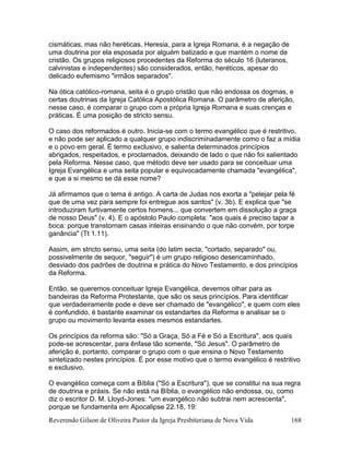 Reverendo Gilson de Oliveira Pastor da Igreja Presbiteriana de Nova Vida 168
cismáticas, mas não heréticas. Heresia, para a Igreja Romana, é a negação de
uma doutrina por ela esposada por alguém batizado e que mantém o nome de
cristão. Os grupos religiosos procedentes da Reforma do século 16 (luteranos,
calvinistas e independentes) são considerados, então, heréticos, apesar do
delicado eufemismo "irmãos separados".
Na ótica católico-romana, seita é o grupo cristão que não endossa os dogmas, e
certas doutrinas da Igreja Católica Apostólica Romana. O parâmetro de aferição,
nesse caso, é comparar o grupo com a própria Igreja Romana e suas crenças e
práticas. É uma posição de stricto sensu.
O caso dos reformados é outro. Inicia-se com o termo evangélico que é restritivo,
e não pode ser aplicado a qualquer grupo indiscriminadamente como o faz a mídia
e o povo em geral. É termo exclusivo, e salienta determinados princípios
abrigados, respeitados, e proclamados, deixando de lado o que não foi salientado
pela Reforma. Nesse caso, que método deve ser usado para se conceituar uma
Igreja Evangélica e uma seita popular e equivocadamente chamada "evangélica",
e que a si mesmo se dá esse nome?
Já afirmamos que o tema é antigo. A carta de Judas nos exorta a "pelejar pela fé
que de uma vez para sempre foi entregue aos santos" (v. 3b). E explica que "se
introduziram furtivamente certos homens... que convertem em dissolução a graça
de nosso Deus" (v. 4). E o apóstolo Paulo completa: "aos quais é preciso tapar a
boca: porque transtornam casas inteiras ensinando o que não convém, por torpe
ganância" (Tt 1.11).
Assim, em stricto sensu, uma seita (do latim secta, "cortado, separado" ou,
possivelmente de sequor, "seguir") é um grupo religioso desencaminhado,
desviado dos padrões de doutrina e prática do Novo Testamento, e dos princípios
da Reforma.
Então, se queremos conceituar Igreja Evangélica, devemos olhar para as
bandeiras da Reforma Protestante, que são os seus princípios. Para identificar
que verdadeiramente pode e deve ser chamado de "evangélico", e quem com eles
é confundido, é bastante examinar os estandartes da Reforma e analisar se o
grupo ou movimento levanta esses mesmos estandartes.
Os princípios da reforma são: "Só a Graça, Só a Fé e Só a Escritura", aos quais
pode-se acrescentar, para ênfase tão somente, "Só Jesus". O parâmetro de
aferição é, portanto, comparar o grupo com o que ensina o Novo Testamento
sintetizado nestes princípios. É por esse motivo que o termo evangélico é restritivo
e exclusivo.
O evangélico começa com a Bíblia ("Só a Escritura"), que se constitui na sua regra
de doutrina e práxis. Se não está na Bíblia, o evangélico não endossa, ou, como
diz o escritor D. M. Lloyd-Jones: "um evangélico não subtrai nem acrescenta",
porque se fundamenta em Apocalipse 22.18, 19:
 