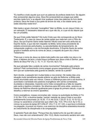 Reverendo Gilson de Oliveira Pastor da Igreja Presbiteriana de Nova Vida 169
"Eu testifico a todo aquele que ouvir as palavras da profecia deste livro: Se alguém
lhes acrescentar alguma coisa, Deus lhe acrescentará as pragas que estão
escritas neste livro; e se alguém tirar qualquer coisa das palavras do livro desta
profecia, Deus lhe tirará a sua parte da árvore da vida, e da cidade santa, que
estão descritas neste livro".
Não basta o grupo chamado "evangélico" falar na Bíblia, ou em Jesus Cristo, ou
em salvação. É necessário observar-se o que não diz, e o que só diz depois que
faz um prosélito.
De que Cristo estão falando? Há muito Cristo que não corresponde ao do Novo
Testamento. É o caso do Jesus de certas seitas que nada tem com o Filho de
Deus. De que Espírito Santo estão falando? Muita coisa tem sido atribuída ao
Espírito Santo, e que não tem respaldo na Bíblia; tanta coisa procedente de
estados emocionais perturbados, ou peculiaridades de temperamento, de
indisposição orgânica, e de má formação doutrinária. O Espírito Santo de certos
grupos é exaltado acima do nome de Jesus, a respeito de quem diz o Novo
Testamento:
"Para que o nome de Jesus se dobre todo joelho dos que estão nos céus e na
terra, e debaixo da terra, e toda língua confesse que Jesus cristo é Senhor, para
Glória de Deus Pai" (Fp. 2. 10, 11; cf. 1Co 8.6; Ap 5.13).
De que salvação fala o púlpito de certos movimentos? Salvação pelo próprio
esforço? Pelo conhecimento (como pregam grupos neognósticos)? Salvação que
tem que ser sustentada pela guarda do sábado, senão se a perde?
Sem dúvida, o passado tem muitas lições a nos ensinar. Há nestes dias uma
situação muito semelhante àquela anterior ao grito de Reforma: a Bíblia está
sendo anunciada cada vez menos. Cresce a indiferença para com a sã doutrina. A
autoridade e seriedade dos pastores evangélicos vêm sendo contestadas,
duvidadas e rebaixadas, trazendo como triste conseqüência a falta de respeito
pelo santo e legítimo ministério. Se olharmos para 483 anos atrás, veremos os
líderes da Reforma olhando igualmente para a Igreja do primeiro século, o que os
desafiou a retornar ao ensino apostólico.
Como evangélicos, nossas convicções são: crença na autoridade da Bíblia (2 Tm
3.16; Rm 15.4): a doutrina basilar, central, medular de Jesus Cristo e sua obra
perfeitamente consumada (Jo 19.30; 17.4; Hb 5.8,9; 7.25-27; 9.12; 10.10-12); a
crença no sacerdócio universal dos que crêem (Ap. 15.6; 1Pe 2.5,9; Ap 5.10); a
crença na pureza da Igreja (Ef 5.25b-27; 2Co 11.2; Cl 1.22), o que leva à ortodoxia
na pregação, à pureza na música, e ao exercício da disciplina eclesiástica levando
ao crescimento do disciplinado e da congregação.
O apóstolo Paulo até disse: "Porque lhes dou testemunho de que têm zelo por
Deus, mas não com entendimento" (Rm 10.2). Muito movimento sectário tem zelo
 