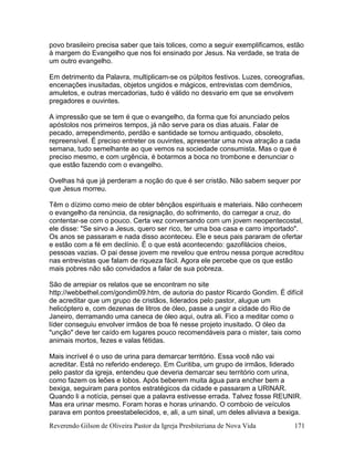 Reverendo Gilson de Oliveira Pastor da Igreja Presbiteriana de Nova Vida 171
povo brasileiro precisa saber que tais tolices, como a seguir exemplificamos, estão
à margem do Evangelho que nos foi ensinado por Jesus. Na verdade, se trata de
um outro evangelho.
Em detrimento da Palavra, multiplicam-se os púlpitos festivos. Luzes, coreografias,
encenações inusitadas, objetos ungidos e mágicos, entrevistas com demônios,
amuletos, e outras mercadorias, tudo é válido no desvario em que se envolvem
pregadores e ouvintes.
A impressão que se tem é que o evangelho, da forma que foi anunciado pelos
apóstolos nos primeiros tempos, já não serve para os dias atuais. Falar de
pecado, arrependimento, perdão e santidade se tornou antiquado, obsoleto,
repreensível. É preciso entreter os ouvintes, apresentar uma nova atração a cada
semana, tudo semelhante ao que vemos na sociedade consumista. Mas o que é
preciso mesmo, e com urgência, é botarmos a boca no trombone e denunciar o
que estão fazendo com o evangelho.
Ovelhas há que já perderam a noção do que é ser cristão. Não sabem sequer por
que Jesus morreu.
Têm o dízimo como meio de obter bênçãos espirituais e materiais. Não conhecem
o evangelho da renúncia, da resignação, do sofrimento, do carregar a cruz, do
contentar-se com o pouco. Certa vez conversando com um jovem neopentecostal,
ele disse: "Se sirvo a Jesus, quero ser rico, ter uma boa casa e carro importado".
Os anos se passaram e nada disso aconteceu. Ele e seus pais pararam de ofertar
e estão com a fé em declínio. É o que está acontecendo: gazofilácios cheios,
pessoas vazias. O pai desse jovem me revelou que entrou nessa porque acreditou
nas entrevistas que falam de riqueza fácil. Agora ele percebe que os que estão
mais pobres não são convidados a falar de sua pobreza.
São de arrepiar os relatos que se encontram no site
http://webbethel.com/gondim09.htm, de autoria do pastor Ricardo Gondim. É difícil
de acreditar que um grupo de cristãos, liderados pelo pastor, alugue um
helicóptero e, com dezenas de litros de óleo, passe a ungir a cidade do Rio de
Janeiro, derramando uma caneca de óleo aqui, outra ali. Fico a meditar como o
líder conseguiu envolver irmãos de boa fé nesse projeto inusitado. O óleo da
"unção" deve ter caído em lugares pouco recomendáveis para o mister, tais como
animais mortos, fezes e valas fétidas.
Mais incrível é o uso de urina para demarcar território. Essa você não vai
acreditar. Está no referido endereço. Em Curitiba, um grupo de irmãos, liderado
pelo pastor da igreja, entendeu que deveria demarcar seu território com urina,
como fazem os leões e lobos. Após beberem muita água para encher bem a
bexiga, seguiram para pontos estratégicos da cidade e passaram a URINAR.
Quando li a notícia, pensei que a palavra estivesse errada. Talvez fosse REUNIR.
Mas era urinar mesmo. Foram horas e horas urinando. O comboio de veículos
parava em pontos preestabelecidos, e, ali, a um sinal, um deles aliviava a bexiga.
 