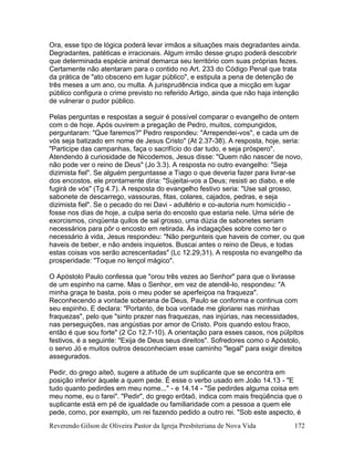 Reverendo Gilson de Oliveira Pastor da Igreja Presbiteriana de Nova Vida 172
Ora, esse tipo de lógica poderá levar irmãos a situações mais degradantes ainda.
Degradantes, patéticas e irracionais. Algum irmão desse grupo poderá descobrir
que determinada espécie animal demarca seu território com suas próprias fezes.
Certamente não atentaram para o contido no Art. 233 do Código Penal que trata
da prática de "ato obsceno em lugar público", e estipula a pena de detenção de
três meses a um ano, ou multa. A jurisprudência indica que a micção em lugar
público configura o crime previsto no referido Artigo, ainda que não haja intenção
de vulnerar o pudor público.
Pelas perguntas e respostas a seguir é possível comparar o evangelho de ontem
com o de hoje. Após ouvirem a pregação de Pedro, muitos, compungidos,
perguntaram: "Que faremos?" Pedro respondeu: "Arrependei-vos", e cada um de
vós seja batizado em nome de Jesus Cristo" (At 2.37-38). A resposta, hoje, seria:
"Participe das campanhas, faça o sacrifício do dar tudo, e seja próspero".
Atendendo à curiosidade de Nicodemos, Jesus disse: "Quem não nascer de novo,
não pode ver o reino de Deus" (Jo 3.3). A resposta no outro evangelho: "Seja
dizimista fiel". Se alguém perguntasse a Tiago o que deveria fazer para livrar-se
dos encostos, ele prontamente diria: "Sujeitai-vos a Deus; resisti ao diabo, e ele
fugirá de vós" (Tg 4.7). A resposta do evangelho festivo seria: "Use sal grosso,
sabonete de descarrego, vassouras, fitas, colares, cajados, pedras, e seja
dizimista fiel". Se o pecado do rei Davi - adultério e co-autoria num homicídio -
fosse nos dias de hoje, a culpa seria do encosto que estaria nele. Uma série de
exorcismos, cinqüenta quilos de sal grosso, uma dúzia de sabonetes seriam
necessários para pôr o encosto em retirada. Às indagações sobre como ter o
necessário à vida, Jesus respondeu: "Não pergunteis que haveis de comer, ou que
haveis de beber, e não andeis inquietos. Buscai antes o reino de Deus, e todas
estas coisas vos serão acrescentadas" (Lc 12.29,31). A resposta no evangelho da
prosperidade: "Toque no lençol mágico".
O Apóstolo Paulo confessa que "orou três vezes ao Senhor" para que o livrasse
de um espinho na carne. Mas o Senhor, em vez de atendê-lo, respondeu: "A
minha graça te basta, pois o meu poder se aperfeiçoa na fraqueza".
Reconhecendo a vontade soberana de Deus, Paulo se conforma e continua com
seu espinho. E declara: "Portanto, de boa vontade me gloriarei nas minhas
fraquezas", pelo que "sinto prazer nas fraquezas, nas injúrias, nas necessidades,
nas perseguições, nas angústias por amor de Cristo. Pois quando estou fraco,
então é que sou forte" (2 Co 12.7-10). A orientação para esses casos, nos púlpitos
festivos, é a seguinte: "Exija de Deus seus direitos". Sofredores como o Apóstolo,
o servo Jó e muitos outros desconheciam esse caminho "legal" para exigir direitos
assegurados.
Pedir, do grego aiteõ, sugere a atitude de um suplicante que se encontra em
posição inferior àquele a quem pede. É esse o verbo usado em João 14.13 - "E
tudo quanto pedirdes em meu nome..." - e 14.14 - "Se pedirdes alguma coisa em
meu nome, eu o farei". "Pedir", do grego erõtaõ, indica com mais freqüência que o
suplicante está em pé de igualdade ou familiaridade com a pessoa a quem ele
pede, como, por exemplo, um rei fazendo pedido a outro rei. "Sob este aspecto, é
 