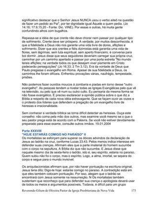 Reverendo Gilson de Oliveira Pastor da Igreja Presbiteriana de Nova Vida 173
significativo destacar que o Senhor Jesus NUNCA usou o verbo aiteõ na questão
de fazer um pedido ao Pai", por ter dignidade igual Àquele a quem pedia. (Jo
14.16; 17.9,15,20 - Fonte: Dic. VINE). Por essas e outras, há muita gente
confundindo alhos com bugalhos.
Repassa-se a idéia de que crente não deve chorar nem passar por qualquer tipo
de sofrimento. Crente deve ser próspero. A verdade, por muitos desconhecida, é
que a fidelidade a Deus não nos garante uma vida livre de dores, aflições e
sofrimento. Dizer que aos crentes e fiéis dizimistas está garantia uma vida de
flores, sem lágrimas, sem luta espiritual, sem aperto financeiro, é conversa para
boi dormir. Jesus disse que seus seguidores deveriam carregar sua própria cruz,
caminhar por um caminho apertado e passar por uma porta estreita "No mundo
tereis aflições; na verdade todos os que desejam viver piamente em Cristo
padecerão perseguições" (Jo 16.33; 2 Tm 3.12). Era da vontade de Deus que
Paulo pregasse o evangelho em Roma. Apesar de sua fidelidade a Deus, os
caminhos lhe foram difíceis. Enfrentou provações várias, naufrágio, tempestade,
prisões.
Não podemos fazer ouvidos moucos à zombaria e piadas em torno desse "outro
evangelho". As pessoas tendem a nivelar todas as Igrejas Evangélicas pelo que vê
na televisão, ou pelo que vê num ou outro culto. Eu pensaria da mesma forma se
não fosse evangélico. É preciso esclarecer a opinião pública sobre o que diz a
Bíblia a respeito de cada nova idéia extravagante. Que se façam ouvir as vozes e
o protesto dos líderes que defendem a pregação de um evangelho livre de
heresias e irracionalidade.
Sem conhecer a verdade bíblica se torna difícil detectar as heresias. Ouça este
conselho: não coma pela mão dos outros, mas examine você mesmo se o que o
seu pastor prega está de acordo com a Palavra. Se você não estiver devidamente
preparado para esse exame, consulte outros irmãos. 19.01.2004
Parte XXXVIII
"HOJE ESTARÁS COMIGO NO PARAÍSO" II
Os mortalistas se esforçam para superar os óbices advindos da declaração de
Jesus ao ladrão na cruz, conforme Lucas 23.43. Pelos menos indica interesse em
defender suas crenças. Afirmam eles que a parte imaterial do homem sucumbe
com o corpo na sepultura. A Bíblia diz que não sucumbe. E Jesus disse que
naquele mesmo dia de sexta-feira o ladrão, isto é, seu espírito, estaria no paraíso.
Quem subiu não foi o corpo, mas o espírito. Logo, a alma, imortal, se separa do
corpo e segue para o mundo invisível.
Os aniquilacionistas afirmam que, por não haver pontuação na escritura original,
Jesus teria dito: Digo-te hoje: estarás comigo no paraíso. A contradição está em
que eles também colocam pontuação. Por isso, alegam que o ladrão se
encontrará com Jesus somente na ressurreição. N Os mortalistas também
sustentam que reconheço que para defender sua crença o apologista deverá usar
de todos os meios e argumentos possíveis. Todavia, é difícil para um grupo
 