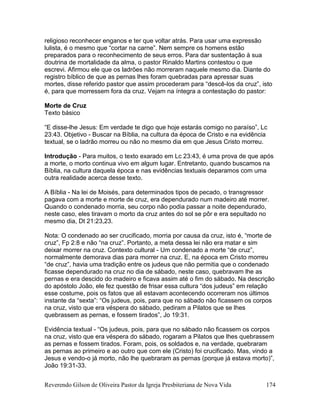 Reverendo Gilson de Oliveira Pastor da Igreja Presbiteriana de Nova Vida 174
religioso reconhecer enganos e ter que voltar atrás. Para usar uma expressão
lulista, é o mesmo que “cortar na carne”. Nem sempre os homens estão
preparados para o reconhecimento de seus erros. Para dar sustentação à sua
doutrina de mortalidade da alma, o pastor Rinaldo Martins contestou o que
escrevi. Afirmou ele que os ladrões não morreram naquele mesmo dia. Diante do
registro bíblico de que as pernas lhes foram quebradas para apressar suas
mortes, disse referido pastor que assim procederam para “descê-los da cruz”, isto
é, para que morressem fora da cruz. Vejam na íntegra a contestação do pastor:
Morte de Cruz
Texto básico
“E disse-lhe Jesus: Em verdade te digo que hoje estarás comigo no paraíso”, Lc
23:43. Objetivo - Buscar na Bíblia, na cultura da época de Cristo e na evidência
textual, se o ladrão morreu ou não no mesmo dia em que Jesus Cristo morreu.
Introdução - Para muitos, o texto exarado em Lc 23:43, é uma prova de que após
a morte, o morto continua vivo em algum lugar. Entretanto, quando buscamos na
Bíblia, na cultura daquela época e nas evidências textuais deparamos com uma
outra realidade acerca desse texto.
A Bíblia - Na lei de Moisés, para determinados tipos de pecado, o transgressor
pagava com a morte e morte de cruz, era dependurado num madeiro até morrer.
Quando o condenado morria, seu corpo não podia passar a noite dependurado,
neste caso, eles tiravam o morto da cruz antes do sol se pôr e era sepultado no
mesmo dia, Dt 21:23,23.
Nota: O condenado ao ser crucificado, morria por causa da cruz, isto é, “morte de
cruz”, Fp 2:8 e não “na cruz”. Portanto, a meta dessa lei não era matar e sim
deixar morrer na cruz. Contexto cultural - Um condenado a morte “de cruz”,
normalmente demorava dias para morrer na cruz. E, na época em Cristo morreu
“de cruz”, havia uma tradição entre os judeus que não permitia que o condenado
ficasse dependurado na cruz no dia de sábado, neste caso, quebravam lhe as
pernas e era descido do madeiro e ficava assim até o fim do sábado. Na descrição
do apóstolo João, ele fez questão de frisar essa cultura “dos judeus” em relação
esse costume, pois os fatos que ali estavam acontecendo ocorreram nos últimos
instante da “sexta”: “Os judeus, pois, para que no sábado não ficassem os corpos
na cruz, visto que era véspera do sábado, pediram a Pilatos que se lhes
quebrassem as pernas, e fossem tirados”, Jo 19:31.
Evidência textual - “Os judeus, pois, para que no sábado não ficassem os corpos
na cruz, visto que era véspera do sábado, rogaram a Pilatos que lhes quebrassem
as pernas e fossem tirados. Foram, pois, os soldados e, na verdade, quebraram
as pernas ao primeiro e ao outro que com ele (Cristo) foi crucificado. Mas, vindo a
Jesus e vendo-o já morto, não lhe quebraram as pernas (porque já estava morto)”,
João 19:31-33.
 