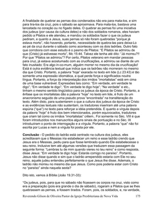 Reverendo Gilson de Oliveira Pastor da Igreja Presbiteriana de Nova Vida 175
A finalidade de quebrar as pernas dos condenados não era para mata-los, e sim
para tira-los da cruz, pois o sábado se aproximava. Para mata-los, bastava uma
lancetada no coração ou no fígado deles. O quebrar as pernas foi uma iniciativa
dos judeus (por causa da cultura deles) e não dos soldados romanos, eles haviam
pedido a Pilatos e ele atendeu, e mandou os soldados fazer o que os judeus
pediram, e quanto a Jesus, suas pernas só não foram quebradas “porque já
estava morto”, não havendo, portanto, necessidade de quebra-las para deixa-Lo
ao pé da cruz durante o sábado como aconteceu com os dois ladrões. Outro fato
que corrobora com esse estudo é o pasmo de Pilatos: “E Pilatos se admirou de
que (Cristo) já estivesse morto”, Mc 15:44. Talvez ele tenha até dito: “Já morreu?!!
Por que “Pilatos se admirou”? Por certo, Pilatos veterano em mandar pessoas
para cruz, já estava acostumado com as crucificações, e admirou se diante de um
fato inusitado: Era algo in-co-mum, alguém morrer no mesmo dia da crucificação!
Está é outra evidência textual que indica que os ladrões não morreram no mesmo
dia que Cristo. Portanto, a palavra “hoje” exarada no texto em lide (Lc 23:43) é tão
somente uma expressão idiomática, a qual perde força e significados noutra
língua. Portanto, a força da interpretação dos irmãos “imortalistas” está em cima
de uma base vulnerável. Expressões tais como: “Em verdade, em verdade te
digo”; “Em verdade te digo”; “Em verdade te digo hoje”; “Na verdade” e etc.,
tinham o mesmo sentido lingüístico para os judeus da época de Cristo. Portanto, a
ênfase que os imortalistas dão a palavra “hoje” no texto em lide, é fruto de um
anacronismo seguido de uma pseudo prova “encontrada” na transliteração do
texto. Além disto, para sustentarem o que a cultura dos judeus da época de Cristo
e as evidências textuais não sustentam, os tradutores inseriram até uma palavra
espúria (“que”) no texto para reforçar a idéia pretendida. E quanto a vírgula depois
da palavra “hoje” é fruto dos bem intencionados, porém equivocados, tradutores
que criam tal como os irmãos “imortalistas” crêem.. Foi somente no Séc. VIII é que
foram introduzidos nos manuscritos alguns sinais de pontuação e no Séc. IX
introduziram o ponto de interrogação e a vírgula. Portanto, a palavra “que” não foi
escrita por Lucas e nem a vírgula foi posta por ele.
Conclusão - O pedido do ladrão está centrado na cultura dos judeus, eles
acreditavam que o Messias iria estabelecer um reino e esse ladrão crendo que
Jesus era o Messias, pediu para que fosse lembrado quando Ele estabelecesse o
seu reino. Inclusive tem até algumas versões que traduzem essa passagem da
seguinte forma: “Lembras tu de mim quando vieres no teu reino” e como resposta,
disse Jesus: “Em verdade te digo hoje: Estarás comigo no paraíso”. Portanto,
Jesus não disse quando e sim que o ladrão arrependido estaria com Ele no seu
reino, aquele judeu entendeu perfeitamente o que Jesus lhe disse. Ademais, o
ladrão não morreu no mesmo dia que Jesus. Como pois poderia estar com Cristo
no “paraíso” ainda naquela sexta?
Dito isto, vamos à Bíblia (João 19.31-33):
“Os judeus, pois, para que no sábado não ficassem os corpos na cruz, visto como
era a preparação (pois era grande o dia de sábado), rogaram a Pilatos que se lhes
quebrassem as pernas, e fossem tirados. Foram, pois, os soldados, e, na verdade,
 