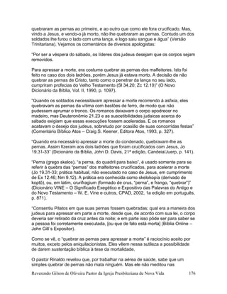 Reverendo Gilson de Oliveira Pastor da Igreja Presbiteriana de Nova Vida 176
quebraram as pernas ao primeiro, e ao outro que como ele fora crucificado. Mas,
vindo a Jesus, e vendo-o já morto, não lhe quebraram as pernas. Contudo um dos
soldados lhe furou o lado com uma lança, e logo saiu sangue e água” (Versão
Trinitariana). Vejamos os comentários de diversos apologistas:
“Por ser a véspera do sábado, os líderes dos judeus desejam que os corpos sejam
removidos.
Para apressar a morte, era costume quebrar as pernas dos malfeitores. Isto foi
feito no caso dos dois ladrões, porém Jesus já estava morto. A decisão de não
quebrar as pernas de Cristo, tanto como o penetrar da lança no seu lado,
cumpriram profecias do Velho Testamento (Sl 34.20; Zc 12.10)” (O Novo
Dicionário da Bíblia, Vol. II, 1990, p. 1097).
“Quando os soldados necessitavam apressar a morte recorrendo à asfixia, eles
quebravam as pernas da vítima com bastões de ferro, de modo que não
pudessem aprumar o tronco. Os romanos deixavam o corpo apodrecer no
madeiro, mas Deuteronômio 21.23 e as suscetibilidades judaicas acerca do
sábado exigiam que essas execuções fossem aceleradas. E os romanos
acatavam o desejo dos judeus, sobretudo por ocasião de suas concorridas festas”
(Comentário Bíblico Atos – Craig S. Keener, Editora Atos, 1993, p. 327).
“Quando era necessário apressar a morte do condenado, quebravam-lhe as
pernas. Assim fizeram aos dois ladrões que foram crucificados com Jesus, Jo
19.31-33” (Dicionário da Bíblia, John D. Davis, 21ª edição, Candeia/Juerp, p. 141).
“Perna (grego skelos), “a perna, do quadril para baixo”, é usado somente para se
referir à quebra das “pernas” dos malfeitores crucificados, para acelerar a morte
(Jo 19.31-33; prática habitual, não executado no caso de Jesus, em cumprimento
de Ex 12.46; Nm 9.12). A prática era conhecida como skelokopía (derivado de
koptõ), ou, em latim, crurifragium (formado de crus, “perna”, e frango, “quebrar”)”
(Dicionário VINE – O Significado Exegético e Expositivo das Palavras do Antigo e
do Novo Testamento – W. E. Vine e outros, CPAD, 2002, 1a edição em português,
p. 871).
“Consentiu Pilatos em que suas pernas fossem quebradas; qual era a maneira dos
judeus para apressar em parte a morte, desde que, de acordo com sua lei, o corpo
deveria ser retirado da cruz antes da noite; e em parte isso pôde ser para saber se
a pessoa foi corretamente executada, [ou que de fato está morta] (Bíblia Online –
John Gill´s Expositor).
Como se vê, o “quebrar as pernas para apressar a morte” é raciocínio aceito por
muitos, exceto pelos aniquilacionistas. Eles vêem nessa sutileza a possibilidade
de darem sustentação bíblica à tese da mortalidade.
O pastor Rinaldo revelou que, por trabalhar na aérea de saúde, sabe que um
simples quebrar de pernas não mata ninguém. Mas ele não meditou nas
 