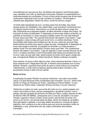 Reverendo Gilson de Oliveira Pastor da Igreja Presbiteriana de Nova Vida 177
circunstâncias em que isso se deu. Os ladrões não estavam caminhando pelas
ruas, sentados num sofá, ou banhando numa praia. Estavam na especialíssima e
incômoda posição de crucificados. O único e fraco ponto de apoio que tinham para
continuarem respirando eram os pés cravados no madeiro. Tal afirmação é
validada pelo diagnóstico médico de Jesus, conforme trechos a seguir:
“A fronte está impregnada de suor, os olhos saem fora de órbita. Que dores
atrozes devem ter martelado o seu crânio! Mas o que acontece? Lentamente com
um esforço sobre-humano, Jesus tomou um ponto de apoio sobre o prego dos
pés. Esforçando-se a pequenos golpes, se eleva aliviando a tração dos braços. Os
músculos do tórax se distendem. A respiração se torna mais ampla e profunda, os
pulmões se esvaziam e o rosto recupera a palidez inicial. Por que este esforço?
Porque Jesus quer falar: “Pai, perdoa-lhes porque não sabem o que fazem”. Logo
em seguida o corpo começa afrouxar-se de novo, e a asfixia recomeça. Foram
transmitidas sete frases pronunciadas por ele na cruz: cada vez que quer falar,
deverá elevar-se tendo como apoio o prego dos pés, inimaginável. A respiração se
torna mais ampla e profunda, os pulmões se esvaziam e o rosto recupera a
palidez inicial. Por que este esforço? Porque Jesus quer falar: “Pai, perdoa-lhes
porque não sabem o que fazem”. Logo em seguida o corpo começa afrouxar-se de
novo, e a asfixia recomeça. Foram transmitidas sete frases pronunciadas por ele
na cruz: cada vez que quer falar, deverá elevar-se tendo como apoio o prego dos
pés, inimaginável! (Relato do médico francês Dr. Barbet, professor-cirurgião).
Para respirar um pouco e falar alguma coisa, Jesus precisava levantar o tórax, e o
fazia somente com o frágil apoio dos pés. A mesma coisa acontecia com os dois
ladrões. Portanto, suprimido esse ponto de apoio a caixa torácica se comprimia
violentamente; o corpo ficava suspenso apenas pelos pulsos cravados, e em
pouquíssimo tempo o óbito viria por asfixia.
Morte na Cruz
A explicação do pastor Rinaldo me parece irrelevante, mas cabe uma análise.
Jesus e os dois facínoras foram condenados para morrerem “na cruz”. Assim está
escrito na “Peça do Processo de Cristo”, assinada por Pôncio Pilatos, “no ano
dezenove de Tibério César, Imperador Romano de todo o mundo” (trechos):
“Determino e ordeno por esta, que se lhe dê morte na cruz, sendo pregado com
cravos como todos os réus, porque congregando e ajustando homens, ricos e
pobres, não tem cessado de promover tumultos por toda a Judéia, dizendo-se filho
de DEUS e REI DE ISRAEL, ameaçando com a ruína de Jerusalém e do sacro
Templo, negando o tributo a César, tendo ainda o atrevimento de entrar com
ramos e em triunfo, com grande parte da plebe, dentro da cidade de Jerusalém.
Que seja ligado e açoitado, e que seja vestido de púrpura e coroado de alguns
espinhos, com a própria cruz aos ombros para que sirva de exemplo a todos os
malfeitores, e que, juntamente com ele, sejam conduzidos dois ladrões
homicidas”.
 