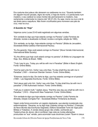 Reverendo Gilson de Oliveira Pastor da Igreja Presbiteriana de Nova Vida 178
Era costume dos judeus não deixarem os cadáveres na cruz: “Quando também
em alguém houver pecado, digno de morte, e haja de morrer, e o pendurares num
madeiro, o seu cadáver [o corpo morto] não permanecerá no madeiro, mas
certamente o enterrarás no mesmo dia” (Dt 21.23). Ou seja: morre na cruz e de lá
sai direto para a sepultura. Não foram crucificados para morrerem aos pés da
cruz, mas na cruz.
A Questão do “Hoje”
Vejamos como Lucas 23.43 está registrado em algumas versões.
“Em verdade te digo que hoje estarás comigo no Paraíso” (João Ferreiras de
Almeida: revista e atualizada no Brasil; revista e corrigida, edição de 1995).
“Em verdade, eu te digo, hoje estarás comigo no Paraíso” (Bíblia de Jerusalém,
Sociedade Bíblia Católica Internacional Paulus).
“Eu lhe garanto: Hoje você estará comigo no Paraíso” (Nova Versão Internacional,
International Bible Society).
“Eu lhe afirmo que hoje você estará comigo no paraíso” (A Bíblia na Linguagem de
Hoje, Soc. Bíblia do Brasil, 1988).
“Truly I say to you, Today you will be with me in Paradise” (Bible in Basic English.
Fonte: Online Bible).
“And he said unto him, Verily I say unto thee, To-day shalt thou be with me in
Paradise” (1901 – American Standar Version. Fonte: Online Bible).
“Entonces Jesús le dijo: De cierto te digo, que hoy estarás conmigo en el paraíso”
(1569 – Las Sagradas Escrituras. Fonte: Online Bible).
“And Jesus said unto him, Verily I say unto thee, To day shalt thou be with me in
paradise” (1789 Authorised Version. Fonte: Online Bible).
“I tell you in solemn truth," replied Jesus, "that this very day you shall be with me in
Paradise." (1912 – Weymonth New Testament. Fonte: Online Bible).
“Em verdade te digo que hoje estarás comigo no Paraíso” (João Ferreira de
Almeida, Edição Corrigida Fiel – Sociedade Bíblica Trinitariana do Brasil).
Vejam onde fomos encontrar um registro destoante, que atende à pretensão dos
exterminadores: “Deveras, eu te digo hoje: Estarás comigo no Paraíso” (Tradução
do Novo Mundo das Escrituras Sagradas, Editora Sociedade Torre de Vigia para
Bíblias e Tratados). A versão desse grupo não cristão, conhecido por
Testemunhas de Jeová, não é confiável, haja vista as muitas alterações
produzidas na “sua” versão, para acomodar suas doutrinas (Leiam “Quem é Jesus
 