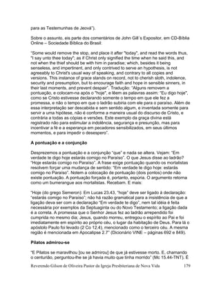 Reverendo Gilson de Oliveira Pastor da Igreja Presbiteriana de Nova Vida 179
para as Testemunhas de Jeová”).
Sobre o assunto, eis parte dos comentários de John Gill´s Expositor, em CD-Bíblia
Online – Sociedade Bíblica do Brasil:
“Some would remove the stop, and place it after "today", and read the words thus,
"I say unto thee today"; as if Christ only signified the time when he said this, and
not when the thief should be with him in paradise; which, besides it being
senseless, and impertinent, and only contrived to serve an hypothesis, is not
agreeably to Christ's usual way of speaking, and contrary to all copies and
versions. This instance of grace stands on record, not to cherish sloth, indolence,
security and presumption, but to encourage faith and hope in sensible sinners, in
their last moments, and prevent despair”. Tradução: “Alguns removem a
pontuação, e colocam-na após o "hoje", e lêem as palavras assim: “Eu digo hoje",
como se Cristo estivesse declarando somente o tempo em que ele fez a
promessa, e não o tempo em que o ladrão subiria com ele para o paraíso. Além de
essa interpretação ser descabida e sem sentido algum, e inventada somente para
servir a uma hipótese, não é conforme a maneira usual do discurso de Cristo, e
contrária a todas as cópias e versões. Este exemplo da graça divina está
registrado não para estimular a indolência, segurança e presunção, mas para
incentivar a fé e a esperança em pecadores sensibilizados, em seus últimos
momentos, e para impedir o desespero”.
A pontuação e a conjunção
Desprezemos a pontuação e a conjunção “que” e nada se altera. Vejam: “Em
verdade te digo hoje estarás comigo no Paraíso”. O que Jesus disse ao ladrão?
“Hoje estarás comigo no Paraíso”. A frase exige pontuação quando os mortalistas
resolvem forçar uma mudança de sentido: “Em verdade te digo hoje: estarás
comigo no Paraíso”. Notem a colocação de pontuação (dois pontos) onde não
existe pontuação. A pontuação forçada é, portanto, espúria. O argumento retorna
como um bumerangue aos mortalistas. Recebam. E mais:
“Hoje (do grego Semeron): Em Lucas 23.43, “hoje” deve ser ligado à declaração:
“estarás comigo no Paraíso”; não há razão gramatical para a insistência de que a
ligação deva ser com a declaração “Em verdade te digo”, nem tal idéia é feita
necessária por exemplos da Septuaginta ou do Novo Testamento; a ligação dada
é a correta. A promessa que o Senhor Jesus fez ao ladrão arrependido foi
cumprida no mesmo dia; Jesus, quando morreu, entregou o espírito ao Pai e foi
imediatamente em espírito ao próprio céu, o lugar da habitação de Deus. Para lá o
apóstolo Paulo foi levado (2 Co 12.4), mencionado como o terceiro céu. A mesma
região é mencionada em Apocalipse 2.7” (Dicionário VINE – páginas 692 e 849).
Pilatos admirou-se
“E Pilatos se maravilhou [ou se admirou] de que já estivesse morto. E, chamando
o centurião, perguntou-lhe se já havia muito que tinha morrido” (Mc 15.44-TNT). É
 
