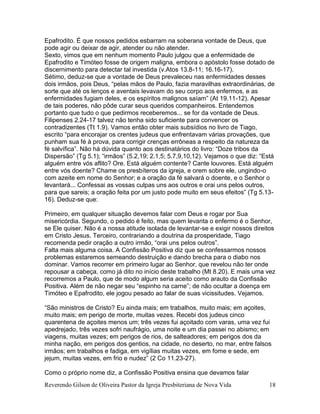 Reverendo Gilson de Oliveira Pastor da Igreja Presbiteriana de Nova Vida 18
Epafrodito. É que nossos pedidos esbarram na soberana vontade de Deus, que
pode agir ou deixar de agir, atender ou não atender.
Sexto, vimos que em nenhum momento Paulo julgou que a enfermidade de
Epafrodito e Timóteo fosse de origem maligna, embora o apóstolo fosse dotado de
discernimento para detectar tal investida (v.Atos 13.8-11; 16.16-17).
Sétimo, deduz-se que a vontade de Deus prevaleceu nas enfermidades desses
dois irmãos, pois Deus, “pelas mãos de Paulo, fazia maravilhas extraordinárias, de
sorte que até os lenços e aventais levavam do seu corpo aos enfermos, e as
enfermidades fugiam deles, e os espíritos malignos saíam” (At 19.11-12). Apesar
de tais poderes, não pôde curar seus queridos companheiros. Entendemos
portanto que tudo o que pedirmos receberemos... se for da vontade de Deus.
Filipenses 2.24-17 talvez não tenha sido suficiente para convencer os
contradizentes (Tt 1.9). Vamos então obter mais subsídios no livro de Tiago,
escrito “para encorajar os crentes judeus que enfrentavam várias provações, que
punham sua fé à prova, para corrigir crenças errôneas a respeito da natureza da
fé salvífica”. Não há dúvida quanto aos destinatários do livro: “Doze tribos da
Dispersão” (Tg 5.1); “irmãos” (5.2,19; 2.1,5; 5.7,9,10,12). Vejamos o que diz: “Está
alguém entre vós aflito? Ore. Está alguém contente? Cante louvores. Está alguém
entre vós doente? Chame os presbíteros da igreja, e orem sobre ele, ungindo-o
com azeite em nome do Senhor; e a oração da fé salvará o doente, e o Senhor o
levantará... Confessai as vossas culpas uns aos outros e orai uns pelos outros,
para que sareis; a oração feita por um justo pode muito em seus efeitos” (Tg 5.13-
16). Deduz-se que:
Primeiro, em qualquer situação devemos falar com Deus e rogar por Sua
misericórdia. Segundo, o pedido é feito, mas quem levanta o enfermo é o Senhor,
se Ele quiser. Não é a nossa atitude isolada de levantar-se e exigir nossos direitos
em Cristo Jesus. Terceiro, contrariando a doutrina da prosperidade, Tiago
recomenda pedir oração a outro irmão, “orai uns pelos outros”.
Falta mais alguma coisa. A Confissão Positiva diz que se confessarmos nossos
problemas estaremos semeando destruição e dando brecha para o diabo nos
dominar. Vamos recorrer em primeiro lugar ao Senhor, que revelou não ter onde
repousar a cabeça, como já dito no início deste trabalho (Mt 8.20). E mais uma vez
recorremos a Paulo, que de modo algum seria aceito como arauto da Confissão
Positiva. Além de não negar seu “espinho na carne”; de não ocultar a doença em
Timóteo e Epafrodito, ele jogou pesado ao falar de suas vicissitudes. Vejamos.
“São ministros de Cristo? Eu ainda mais; em trabalhos, muito mais; em açoites,
muito mais; em perigo de morte, muitas vezes. Recebi dos judeus cinco
quarentena de açoites menos um; três vezes fui açoitado com varas, uma vez fui
apedrejado, três vezes sofri naufrágio, uma noite e um dia passei no abismo; em
viagens, muitas vezes; em perigos de rios, de salteadores; em perigos dos da
minha nação, em perigos dos gentios, na cidade, no deserto, no mar, entre falsos
irmãos; em trabalhos e fadiga, em vigílias muitas vezes, em fome e sede, em
jejum, muitas vezes, em frio e nudez” (2 Co 11.23-27).
Como o próprio nome diz, a Confissão Positiva ensina que devamos falar
 