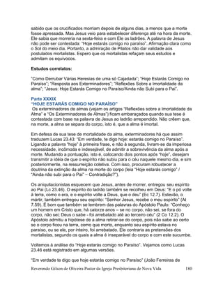 Reverendo Gilson de Oliveira Pastor da Igreja Presbiteriana de Nova Vida 180
sabido que os crucificados morriam depois de alguns dias, a menos que a morte
fosse apressada. Mas Jesus veio para estabelecer diferença até na hora da morte.
Ele sabia que morreria na sexta-feira e com Ele os ladrões. A palavra de Jesus
não pode ser contestada: “Hoje estarás comigo no paraíso”. Afirmação clara como
o Sol do meio dia. Portanto, a admiração de Pilatos não dar validade aos
postulados mortalistas. Espero que os mortalistas refaçam seus estudos e
admitam os equívocos.
Estudos correlatos:
“Como Derrubar Várias Heresias de uma só Cajadada”; “Hoje Estarás Comigo no
Paraíso”; “Resposta aos Exterminadores”; “Reflexões Sobre a Imortalidade da
alma”; “Jesus: Hoje Estarás Comigo no Paraíso/Ainda não Subi para o Pai”.
Parte XXXIX
“HOJE ESTARÁS COMIGO NO PARAÍSO"
Os exterminadores de almas (vejam os artigos “Reflexões sobre a Imortalidade da
Alma” e “Os Exterminadores de Almas”) ficam embaraçados quando sua tese é
contestada com base na palavra de Jesus ao ladrão arrependido. Não crêem que,
na morte, a alma se separa do corpo, isto é, que a alma é imortal.
Em defesa de sua tese de mortalidade da alma, exterminadores há que assim
traduzem Lucas 23.43: “Em verdade, te digo hoje: estarás comigo no Paraíso”.
Ligando a palavra “hoje” à primeira frase, e não à segunda, livram-se da imperiosa
necessidade, incômoda e indesejável, de admitir a sobrevivência da alma após a
morte. Mudando a pontuação, isto é, colocando dois pontos após “hoje”, desejam
transmitir a idéia de que o espírito não subiu para o céu naquele mesmo dia, e sim
posteriormente, na ressurreição coletiva. Com isso, procuram robustecer a
doutrina da extinção da alma na morte do corpo (leia “Hoje estarás comigo” /
“Ainda não subi para o Pai” – Contradição?”).
Os aniquilacionistas esquecem que Jesus, antes de morrer, entregou seu espírito
ao Pai (Lc 23.46). O espírito do ladrão também se recolheu em Deus: “E o pó volte
à terra, como o era, e o espírito volte a Deus, que o deu” (Ec 12.7). Estevão, o
mártir, também entregou seu espírito: “Senhor Jesus, recebe o meu espírito” (At
7.59). É bom que também se lembrem das palavras do Apóstolo Paulo: “Conheço
um homem em Cristo que, há catorze anos – se no corpo, não sei, se fora do
corpo, não sei; Deus o sabe - foi arrebatado até ao terceiro céu” (2 Co 12.2). O
Apóstolo admitiu a hipótese de a alma retirar-se do corpo, pois não sabe ao certo
se o corpo ficou na terra, como que morto, enquanto seu espírito estava no
paraíso, ou se ele, por inteiro, foi arrebatado. Ele contraria as pretensões dos
mortalistas, segundo os quais a alma é inseparável do corpo e com este sucumbe.
Voltemos à análise do “Hoje estarás comigo no Paraíso”. Vejamos como Lucas
23.46 está registrado em algumas versões.
“Em verdade te digo que hoje estarás comigo no Paraíso” (João Ferreiras de
 