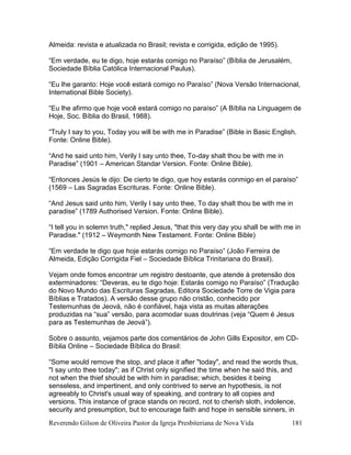 Reverendo Gilson de Oliveira Pastor da Igreja Presbiteriana de Nova Vida 181
Almeida: revista e atualizada no Brasil; revista e corrigida, edição de 1995).
“Em verdade, eu te digo, hoje estarás comigo no Paraíso” (Bíblia de Jerusalém,
Sociedade Bíblia Católica Internacional Paulus).
“Eu lhe garanto: Hoje você estará comigo no Paraíso” (Nova Versão Internacional,
International Bible Society).
“Eu lhe afirmo que hoje você estará comigo no paraíso” (A Bíblia na Linguagem de
Hoje, Soc. Bíblia do Brasil, 1988).
“Truly I say to you, Today you will be with me in Paradise” (Bible in Basic English.
Fonte: Online Bible).
“And he said unto him, Verily I say unto thee, To-day shalt thou be with me in
Paradise” (1901 – American Standar Version. Fonte: Online Bible).
“Entonces Jesús le dijo: De cierto te digo, que hoy estarás conmigo en el paraíso”
(1569 – Las Sagradas Escrituras. Fonte: Online Bible).
“And Jesus said unto him, Verily I say unto thee, To day shalt thou be with me in
paradise” (1789 Authorised Version. Fonte: Online Bible).
“I tell you in solemn truth," replied Jesus, "that this very day you shall be with me in
Paradise." (1912 – Weymonth New Testament. Fonte: Online Bible)
“Em verdade te digo que hoje estarás comigo no Paraíso” (João Ferreira de
Almeida, Edição Corrigida Fiel – Sociedade Bíblica Trinitariana do Brasil).
Vejam onde fomos encontrar um registro destoante, que atende à pretensão dos
exterminadores: “Deveras, eu te digo hoje: Estarás comigo no Paraíso” (Tradução
do Novo Mundo das Escrituras Sagradas, Editora Sociedade Torre de Vigia para
Bíblias e Tratados). A versão desse grupo não cristão, conhecido por
Testemunhas de Jeová, não é confiável, haja vista as muitas alterações
produzidas na “sua” versão, para acomodar suas doutrinas (veja “Quem é Jesus
para as Testemunhas de Jeová”).
Sobre o assunto, vejamos parte dos comentários de John Gills Expositor, em CD-
Bíblia Online – Sociedade Bíblica do Brasil:
“Some would remove the stop, and place it after "today", and read the words thus,
"I say unto thee today"; as if Christ only signified the time when he said this, and
not when the thief should be with him in paradise; which, besides it being
senseless, and impertinent, and only contrived to serve an hypothesis, is not
agreeably to Christ's usual way of speaking, and contrary to all copies and
versions. This instance of grace stands on record, not to cherish sloth, indolence,
security and presumption, but to encourage faith and hope in sensible sinners, in
 