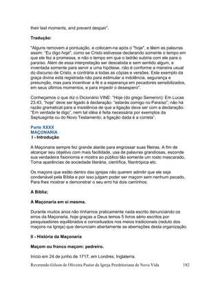 Reverendo Gilson de Oliveira Pastor da Igreja Presbiteriana de Nova Vida 182
their last moments, and prevent despair”.
Tradução:
"Alguns removem a pontuação, e colocam-na após o "hoje", e lêem as palavras
assim: “Eu digo hoje", como se Cristo estivesse declarando somente o tempo em
que ele fez a promessa, e não o tempo em que o ladrão subiria com ele para o
paraíso. Além de essa interpretação ser descabida e sem sentido algum, e
inventada somente para servir a uma hipótese, não é conforme a maneira usual
do discurso de Cristo, e contrária a todas as cópias e versões. Este exemplo da
graça divina está registrada não para estimular a indolência, segurança e
presunção, mas para incentivar a fé e a esperança em pecadores sensibilizados,
em seus últimos momentos, e para impedir o desespero".
Conheçamos o que diz o Dicionário VINE: “Hoje (do grego Semeron): Em Lucas
23.43, “hoje” deve ser ligado à declaração: “estarás comigo no Paraíso”; não há
razão gramatical para a insistência de que a ligação deva ser com a declaração:
“Em verdade te digo”, nem tal idéia é feita necessária por exemplos da
Septuaginta ou do Novo Testamento; a ligação dada é a correta”.
Parte XXXX
MAÇONARIA
I - Introdução
A Maçonaria sempre fez grande alarde para engrossar suas fileiras. A fim de
alcançar seu objetivo com mais facilidade, usa de palavras grandiosas, esconde
sua verdadeira fisionomia e mostra ao público tão somente um rosto mascarado.
Toma aparências de sociedade literária, científica, filantrópica etc.
Os maçons que estão dentro das igrejas não querem admitir que ele seja
condenável pela Bíblia e por isso julgam poder ser maçom sem nenhum pecado.
Para lhes mostrar e demonstrar o seu erro há dois caminhos:
A Bíblia;
A Maçonaria em si mesma.
Durante muitos anos não tínhamos praticamente nada escrito denunciando os
erros da Maçonaria, hoje graças a Deus temos 5 livros sério escritos por
pesquisadores equilibrados e conceituados nos meios tradicionais (reduto dos
maçons na Igreja) que denunciam abertamente as aberrações desta organização.
II - História da Maçonaria
Maçom ou franco maçom: pedreiro.
Início em 24 de junho de 1717, em Londres, Inglaterra.
 