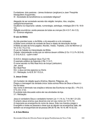 Reverendo Gilson de Oliveira Pastor da Igreja Presbiteriana de Nova Vida 183
Fundadores: dois pastores - James Anderson (anglicano) e Jean Theophile
Desaguiliers (huguenote).
III - Sociedade de beneficência ou sociedade religiosa?
Alegação de ser sociedade secreta não religião: templos, ritos, orações,
castigos/recompensas.
Ocultismo na maçonaria: cabala, numerologia, astrologia, mitologia (Dt 4:19; 18:9-
12).
Religião ecumênica: aceita pessoas de todas as crenças (Gn 4:3-7; Am 3:3).
IV - Ensinos religiosos
O uso da Bíblia
As três grandes luzes; a da Bíblia, a do esquadro e a do compasso.
A Bíblia como símbolo da vontade de Deus e objeto de decoração da loja.
A Bíblia ao lado de livros pagãos: Alcorão, Vedas, Tripitaka, Livro de Mórmon (2
Tm 3:16; I Ts 2:13).
O uso da Cabala na interpretação da Bíblia.
Cabala: interpretação oculta que os rabinos davam à Bíblia (2 Co 11:3; Pv 30:5-6).
2. O G.A.D.U. - quem é ele?
G.A.D.U. designa qualquer deus (Tg 2:19)
O exemplo eclético de Salomão (I Re 11:5-7)
O nome secreto no Rito Real Arco de Iorque (Jahbulom)
Jah: Jeová
Bul: Baal Peor
Om: o deus sol dos egípcios ou Osíris
2.1. Refutação: Is 42:8; Sl 115:3,4,.
3. Jesus Cristo
Um fundador de religião igual a Krishna, Maomé, Pitágoras, etc.
Pregou a mensagem da verdade única: todos somos filhos de Deus e Deus é o
Pai de todos
Seu nome é eliminado nas orações e leituras das Escrituras na loja (Ex.: I Pe 2:5;
II Ts 3:6; 3:12)
É proibida toda discussão sobre ele nas atividades da loja.
3.1. Refutação:
Jesus é verdadeiro Deus e verdadeiro homem (Jo 1:1;14; Is. 7:14; Mt 1:21-23)
O próprio Jesus ensinou que devemos orar em seu nome (Jo 14:13,14)
A maçonaria se envergonha do nome de Jesus. Este nos mandou pregar o
Evangelho e todas as pessoas e disse que se alguém se envergonhar dele, ele
também se envergonhará de tal pessoa (Mt 28:19; Mc 16:15; Mt 10:32,33)
4. A Ceia Mística
 